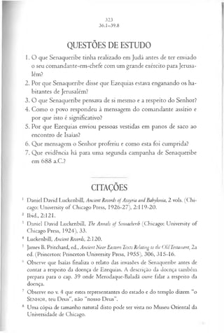 QUESTÕES DE ESTUDO
1. O que Senaqueribe tinha realizado em Judá antes de ter enviado
o seu comandante-em-chefe com um grande exército para Jerusa­
lém?
2. Por que Senaqueribe disse que Ezequias estava enganando os ha­
bitantes de Jerusalém?
3. O que Senaqueribe pensava de si mesmo e a respeito do Senhor?
4. Como o povo respondeu à mensagem do comandante assírio e
por que isto é significativo?
5. Por que Ezequias enviou pessoas vestidas em panos de saco ao
encontro de Isaías?
6. Que mensagem o Senhor proferiu e como esta foi cumprida?
7. Que evidência há para uma segunda campanha de Senaqueribe
em 688 a.C.?
CITAÇÕES
1 Daniel David Luckenbill, Ancient Records of Assyria and Eabylonía, 2 vols. (Chi­
cago: University of Chicago Press, 1926-27), 2:119-20.
2 Ibid., 2:121.
3 Daniel David Luckenbill, The Annals of Sennacherib (Chicago: University of
Chicago Press, 1924), 33.
4 Luckenbill, Ancient Records, 2:120.
5 James B. Pritchard, ed., Ancient Near Eastern Texts Relating to tbe Old Testament, 2a
ed. (Princeton: Princeton University Press, 1955), 306, 315-16.
6 Observe que Isaías finaliza o relato das invasões de Senaqueribe antes de
contar a respeito da doença de Ezequias. A descrição da doença também
prepara para o cap. 39 onde Merodaque-Baladã ouve falar a respeito da
doença.
7 Observe no v. 4 que estes representantes do estado e do templo dizem “o
Senhor, teu Deus”, não “nosso Deus”.
8 Uma cópia de tamanho natural disto pode ser vista no Museu Oriental da
Universidade de Chicago.
 