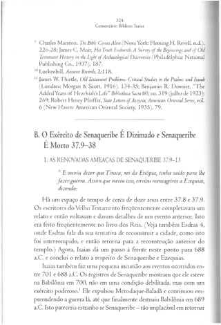 9 Charles Marston, The Bihle Comes Alive (Nova York: Fleming H. Revell, n.d.),
226-28; James C. M uir, His Tmth Endureth: A Survey of the Beginnings and of OU
Testament History in the Light of Archaeological Discoveries (Philadelphia: National
Publishing Co., 1937), 187.
10Luckenbill, Ancient Records, 2:118.
1
1James W. Thirtle, Old Testament Problems: Criticai Studies in the Psalms and Isaiah
(Londres: Morgan & Scott, 1916), 134-35; Benjamin R. Downer, “The
AddedYears of Hezekiahs Life” Bibliotheca Sacra 80, no. 319 (julho de 1923):
269; Robert Henry Pfeiffer, State Letters o f Assyria, American Oriental Series, vol.
6 (N ew Haven: American Oriental Society, 1935), 79.
B. O Exército de Senaqueribe É Dizimado e Senaqueribe
É Morto 37.9-38
I. AS RENOVADAS AMEAÇAS DE SENAQUERIBE 37.9-13
9 E ouviu dizer que Eiraca, rei da Etiópia, tinha saído para lhe
fa z erguerra. Assim que ouviu isso, enviou mensageiros a Ezequias,
dizendo:
Há um espaço de tempo cie cerca de doze anos entre 37.8 e 37.9.
Os escritores do Velho Testamento freqüentemente completavam um
relato e então voltavam e davam detalhes de um evento anterior. Isto
era feito freqüentemente no livro dos Reis. (Veja também Esdras 4,
onde Esdras fala da sua tentativa de reconstruir a cidade, como isto
foi interrompido, e então retorna para a reconstrução anterior do
templo.) Agora, Isaías dá um passo à frente neste ponto para 688
a.C. e conclui o relato a respeito de Senaqueribe e Ezequias.
Isaías também faz uma pequena incursão aos eventos ocorridos en­
tre 701 e 688 a.C. Os registros de Senaqueribe mostram que ele esteve
na Babilônia em 700, não em uma condição debilitada, mas com um
exército poderoso.1Ele expulsou Merodaque-Baladã e continuou em­
preendendo a guerra lá, até que finalmente destruiu Babilônia em 689
a.C. Isto pareceria estranho se Senaqueribe —tão implacável em retornar
 