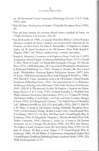 em The International Criticai Commentary (Edimburgo, Escócia: T. & T. Clark,
1949), xxxii.
33 Kyle M . Yates, Preachingfrom the Prophets (Nashville: Broadman Press, 1942),
89.
34Para um bom sumário do consenso liberal contra a unidade de Isaías, ver
Childs, Introduction to the Literature, 316-18.
35Em 28 de junho de 1908, a Comissão Pontifícia Bíblica Católica Romana
afirmou a unidade de Isaías e declarou ser insustentável a hipótese de um
Deutero- ou Trito-Isaías. Ver John E. Steinmuller, A Companion to Scripture
Studies, vol. II: Special Introduction to the Old Testament (Nova York: Joseph F.
Wagner, 1946), 242. M uitos católicos hoje, contudo, discordam.
36Joseph A. Alexander, Commentary on the Prophecies of Isaiah, 2 vols. em I (1875;
reimpressão, Grand Rapids: Zondervan Publishing House, 1975); Oswald
T. Allis, “Book of Isaiah” em Wycliffe Bible Encyclopedia (Chicago: The M oody
Press, 1975), 1:856-860; idem, The Unity of Isaiah (Philadelphia: Presbyterian
& Reformed Publishing Co., I950);T hom as E. Bartlett, Was There a Second
Isaiah? (Philadelphia: American Baptist Publication Society, 1897); John
H. Raven, Old Testament Introduction (NovaYork: Fleming H. Rêvell Co., 1906),
195; M errill F. Unger, Introductory Guide to the Old Testament (Grand Rapids:
Zondervan Publishing House, 1951). Ver especialmente, G. L. Robinson,
TheBearing ofArchaeology on the OldTestament (NovaYork: AmericanTract Society,
19 4 1), 102; W A. Wordsworth, En-Roeh: The Prophecies of Isaiah the Seer (Edim­
burgo, Escócia: T & T Clark, 1939); Armand Kaminka, Le Prophète Isáie
(Paris: Librairie Orientaliste, Paul Geuthner, 1925), 53, 75; JamesW T hirtle,
Old Testament Problems: Criticai Studies in the Psalms and Isaiah (Londres: Morgan
&Scott, 19 16 ),2 3 7 ;BenjaminR. Downer, “The AddedYears of Hezekiahs
Life”, Bibliotheca Sacra 80, no. 31 8,319 (abril, julho, 1923), 250-71,360-91;
J. W. Watts, A Survey o f Old Testament Teaching (Nashville: Broadman Press,
1947), 2:150; Edward J.Young, The Book of Isaiah, 3 vols. (Grand Rapids: Wm.
B. Eerdmans, 1969-72), 1.8; idem, Who Wrote Isaiah? (Grand Rapids: W m . B.
Eerdmans, 1958); R. Margalioth (Margulies), The Indivisible Isaiah (NovaYork:
Yeshiva University, 1964); Gleason L. Archer, Jr., A Survey of Old Testament
Introduction, ed. rev. (Chicago: Moody Press, 1994), 363-90; J. Alec Motyer,
The Prophecy of Isaiah (Downers Grove, 111.: InterVarsity Press, 1993), 25-30;
John N. Oswalt, The Book of Isaiah: Chapters 1-39 (Grand Rapids: W m . B.
Eerdmans, 1986), 18-28; W illem A.VanGemeren, Interpreting the Prophetic Word
(Grand Rapids: Zondervan Publishing House, Academie Books, 1990), 252;
Wolf, Interpreting Isaiah, 31-37.
 
