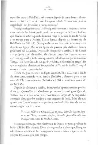 repetidas vezes à Babilônia, até mesmo depois de uma derrota desas­
trosa em 691 a.C. —deixasse Ezequias calado “como um pássaro
engaiolado” em Jerusalém e nunca voltasse.2
Inscrições fragmentárias de Senaqueribe contam a respeito de uma
campanha árabe. Isto é confirmado por um registro de Esar-Hadom,
que conta como Senaqueribe tomou à força os deuses do rei da Arábia
e os trouxe para a Assíria.3Dessa forma, depois da destruição da
Babilônia em 689 a.C., Senaqueribe estava livre para ir ao oeste em
direção ao Egito. Mas nesta época ele passou pela Arábia e desceu
pela parte sul da Judéia. Depois de conquistar a Arábia, e proclamar
a si próprio o rei da Arábia, ele alistou compulsoriamente no seu
exército alguns dos árabes conquistados e deslocou-se para encontrar
Tiraca. Isto é confirmado no que Heródoto, o historiador grego,4diz
que os egípcios chamavam Senaqueribe de “o rei da Arábia”, o qual
era o seu mais recente título.5
Tiraca chegou primeiro ao Egito em 690/689 a.C., com a idade
de vinte anos, quando o seu irmão Shebitku o chamou para reinar
com ele. Ele co-reinou com Shebitku até 684 e continuou reinando
até 664 a.C.
Depois de derrotar a Arábia, Senaqueribe aparentemente preten­
dia ir para Jerusalém e então descer pela costa para o Egito. Quando
Tiraca pôs-se a caminho para encontrar as forças de Senaqueribe,
contudo, Senaqueribe mudou a sua atenção de Judá. Mas ele não
queria que Ezequias pensasse que fora perdoado. Por isso ele enviou
os mensageiros a Ezequias.
10 A ssim falareis a Ezequias, rei deJudá, dizendo: N ão te enga­
ne o teu D eus, em quem confias, dizendo: Jerusalém não será
entregue nas m ãos do rei da Assíria.
Novamente Senaqueribe blasfemou de Deus e negou a profecia de
Isaías (38.6). Ele chamou Deus de enganador e disse que Ezequias
não deveria confiar nEle. Senaqueribe tinha a firme expectativa de
ocupar Jerusalém por este tempo.
 