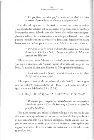 11Eis quejá tens ouvido o quefiz era m os reis da A ssíria a todas
as terras, destruindo-as totalm ente; e escaparias tu?
Em dizendo que os reis de Assíria destruíram todos os países
(“colocou todas as terras sob condenação”; veja comentário em 34.2),
Senaqueribe estava falando que eles foram destruídos em consigna­
ção ao seu deus. Ele também estava dizendo que o Deus de Israel não
poderia impedir que isto acontecesse a Jerusalém. Senaqueribe estava
fazendo o seu melhor para estremecer a fé de Ezequias no SENHOR.
12 Porventura, as livraram os deuses das nações que m eus pais
destruíram : Gozã, e H arâ’
, e Rezefe, e osfilh o s de Eden, que
estavam em Eelassar?
Ele acrescenta que os “deuses das nações” que os seus antepassados
(i.e., os reis anteriores da Assíria) tinham destruído não os puderam
livrar. As nações citadas aqui ficavam na Mesopotâmia ocidental.
13 O nde está o rei de H amate, e o rei de Arpade, e o rei da cidade
de Sefarvaim , H ena e Iva?
Ele repete a lista de deuses (chamados de “reis”) da mensagem
anterior (36.19) com as adições de Hena e Iva. O último pode ser
igual a Ava, na Babilônia (2 Rs 17.24).
2. A ORAÇÃO DE EZEQUIAS E A RESPOSTA DE DEUS 37.14-35
14Recebendo, pois, Ezequias as cartas das m ãos dos m ensageiros
e lendo-as, subiu à Casa do SENHOR; e Ezequias as estendeu
perante o SENHOR.
Ezequias mostra uma atitude diferente da que tinha mostrado uns
dez anos antes, quando o comandante-em-chefe de Senaqueribe fez
as suas ameaças. Ele viu a profecia cumprida. Desta vez ele não ras­
gou as suas vestes ou vestiu pano de saco ou enviou mensageiros que
rogassem a Isaías. Ele levou a carta imediatamente e a estendeu dian­
te do Senhor.
 