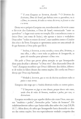 15 E orou Ezequias ao SENHOR, dizendo: 16 Ó SENHOR dos
Exércitos, D eus de Israel, que habitas entre os querubins; tu és
o D eus, tu somente, de todos os reinos da terra; tufiz este os céus
e a terra.
Desta vez o próprio Ezequias ora, reconhecendo o SENHOR como
o SENHOR dos Exércitos, o Deus de Israel, entronizado “entre os
querubins”: o lugar mais santo no templo. Ele o reconheceu como o
único Deus (um tema de Isaías), não apenas o único e verdadeiro
Deus sobre “todos os reinos da terra”, mas também como o Criador
dos céus e da Terra. Ezequias se aproximou assim em uma atitude de
fé que honrava a Deus pelo que Ele é.
17Inclina, ó SENHOR, o s teus ouvidos, e ouve; abre, SENHOR, os
teus olhos; e olha; e ouve todas as palavras de Senaqueribe, as
quais ele m andou para afrontar o D eus vivo.
Ele pede a Deus que preste plena atenção ao que Senaqueribe
disse para desafiar e afrontar “o Deus vivo”. Em chamando Deus de
“vivo”, Ezequias reconhece que Deus é diferente dos ídolos, diferen­
te de todos os falsos deuses das outras nações. Ele confia em Deus e
deseja que Deus seja honrado.
18Verdade é, SENHOR, que os reis da Assíria assolaram todos os
países e suas terras.
Ezequias não nega que a Assíria destruiu todos os outros países.
19 E lançaram nofo g o os seus deuses; porque deuses não eram,
senão obra de m ãos de homens, m adeira e pedra; p or isso, os
destruíram.
Ezequias reconhecia que aqueles ídolos não eram Deus, mas ape­
nas “madeira e pedra”, formados pelas “mãos de homens”. Ele
indubitavelmente sabia o que Isaías tinha dito sobre eles (veja 2.8,20;
31.7). Além disso, ele sabia que Senaqueribe havia destruído os deu­
ses das outras nações. Isto era especialmente verdade a respeito dos
 