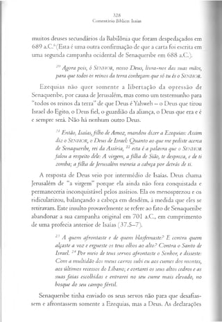 muitos deuses secundários da Babilônia que foram despedaçados em
689 a.C.6(Esta é uma outra confirmação de que a carta foi escrita em
uma segunda campanha ocidental de Senaqueribe em 688 a.C.).
20 Agora pois, ó Senhor, nosso D eus, livra-nos das suas mãos,
para que todos os reinos da terra cotikeçam que só tu és o SENHOR.
Ezequias não quer somente a libertação da opressão de
Senaqueribe, por causa de Jerusalém, mas como um testemunho para
“todos os reinos da terra” de que Deus éYahweh —o Deus que tirou
Israel do Egito, o Deus fiel, o guardião da aliança, o Deus que era e é
e sempre será. Não há nenhum outro Deus.
21 Então, Isaías,filh o deAmoz, m andou dizer a Ezequias: Assim
diz o Senhor, oD eus de Israel: Q uanto ao que m epediste acerca
de Senaqueribe, rei da Assíria, 22 esta é a palavra que o SENHOR
fa lo u a respeito dele: A virgem, afilha de Sião, te despreza, e de ti
zomba; afilha deJerusalém m eneia a cabeça por detrás de ti.
A resposta de Deus veio por intermédio de Isaías. Deus chama
Jerusalém de “a virgem” porque ela ainda não fora conquistada e
permaneceria inconquistável pelos assírios. Ela os menosprezou e os
ridicularizou, balançando a cabeça em desdém, à medida que eles se
retiravam. Este insulto provavelmente se refere ao fato de Senaqueribe
abandonar a sua campanha original em 701 a.C., em cumprimento
de uma profecia anterior de Isaías (37.5—
7).
23 A quem afrontaste e de quem blasfemaste? E contra quem
alçaste a voz e ergueste os teus olhos ao alto? C ontra o Santo de
Israel. 24P or m eio de teus servos cfron taste o Senhor, e disseste:
C om a m ultidão dos m eus carros subi eu aos cum es dos montes,
aos últim os recessos do Líbano; e cortarei os seus altos cedros e as
suas fa ia s escolhidas e entrarei no seu cum e m ais elevado, no
bosque do seu cam pofértil.
Senaqueribe tinha enviado os seus servos não para que desafias­
sem e afrontassem somente a Ezequias, mas a Deus. As declarações
 