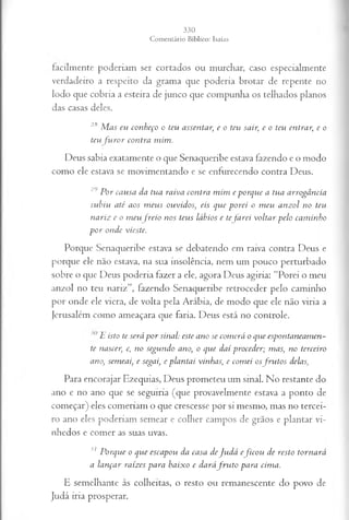 facilmente poderiam ser cortados ou murchar, caso especialmente
verdadeiro a respeito da grama que poderia brotar de repente no
lodo que cobria a esteira de junco que compunha os telhados planos
das casas deles.
2li Mas eu conheço o teu assentar;e o teu sair;e o teu entrar.
;e o
teu furor contra mim.
Deus sabia exatamente o que Senaqueribe estava fazendo e o modo
como ele estava se movimentando e se enfurecendo contra Deus.
29 Por causa da tua raiva contra mim e porque a tua arrogância
subiu até aos meus ouvidos; eis que porei o meu anzol no teu
nariz e o meu freio nos teus lábios e tefarei voltar pelo caminho
por onde vieste.
Porque Senaqueribe estava se debatendo em raiva contra Deus e
porque ele não estava, na sua insolência, nem um pouco perturbado
sobre o que Deus poderia fazer a ele, agora Deus agiria: “Porei o meu
anzol no teu nariz”, fazendo Senaqueribe retroceder pelo caminho
por onde ele viera, de volta pela Arábia, de modo que ele não viria a
Jerusalém como ameaçara que faria. Deus está no controle.
E isto tc será por sinal: este ano se comerá o que espontaneamen­
te nascei] c, no segundo ano, o que daí proceder; mas, no terceiro
ano, semeai, e segai, e plantai vinhas,e comei osfrutos delas,
Para encorajar Ezequias, Deus prometeu um sinal. No restante do
ano e no ano que se seguiria (que provavelmente estava a ponto de
começar) eles comeriam o que crescesse por si mesmo, mas no tercei­
ro ano eles poderiam semear e colher campos de grãos e plantar vi­
nhedos e comer as suas uvas.
31 Porque o que escapou da casa deJudá eficou de resto tornará
a lançar raízes para baixo e daráfru to para cima.
E semelhante às colheitas, o resto ou remanescente do povo de
Judá iria prosperar.
 