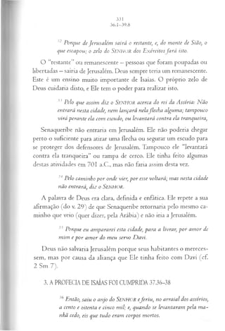 32 Porque de Jerusalém sairá o restante, e, do m onte de Sião, o
que escapou; o zelo do SENHOR dos E xércitosfa r á isto.
O “restante” ou remanescente —pessoas que foram poupadas ou
libertadas —sairia de Jerusalém. Deus sempre teria um remanescente.
Este é um ensino muito importante de Isaías. O próprio zelo de
Deus cuidaria disto, e Ele tem o poder para realizar isto.
33 Pelo que assim diz o SENHOR acerca do rei da A ssíria: N ão
entrará nesta cidade, nem lançará nelaflech a algum a; tam pouco
virá perante ela com escudo; ou levantará contra ela tranqueira,
Senaqueribe não entraria em Jerusalém. Ele não poderia chegar
perto o suficiente para atirar uma flecha ou segurar um escudo para
se proteger dos defensores de Jerusalém. Tampouco ele “levantará
contra ela tranqueira” ou rampa de cerco. Ele tinha feito algumas
destas atividades em 701 a.C., mas não faria assim desta vez.
34 Pelo cam inho por onde vier, p or esse voltará; m as nesta cidade
não entrará, diz o Senhor.
A palavra de Deus era clara, definida e enfática. Ele repete a sua
afirmação (do v. 29) de que Senaqueribe retornaria pelo mesmo ca­
minho que veio (quer dizer, pela Arábia) e não iria a Jerusalém.
35 Porque eu am pararei esta cidade, para a livrar, p or am or de
m im e p or am or do m eu servo D avi.
Deus não salvaria Jerusalém porque seus habitantes o mereces­
sem, mas por causa da aliança que Ele tinha feito com Davi (cf.
2 Sm 7).
3. A PROFECIA DE ISAÍAS FOI CUMPRIDA 37.36-38
36 Então, saiu o anjo do SENHOR eferiu , no arraial dos assírios,
a cento e oitenta e cinco m il; e, quando se levantaram pela m a­
nhã cedo, eis que tudo eram corpos mortos.
 