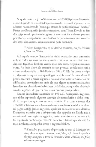 Naquela noite o anjo do Senhor matou 185.000 pessoas do exército
assírio. Quando os restantes despertaram cedo na manhã seguinte, eles os
acharam não morrendo (como que através de pestilência) mas “mortos”.
Parece que Senaqueribe jamais se encontrou comTiraca. Devido ao fato
dos egípcios não poderem imaginar tal morte súbita a não ser por uma
pestilência, eles espalharam uma história de que ratos comeram as cordas
dos arcos dos assírios, insinuando uma peste bubônica.
37Assim Senaqueribe; rei da Assíria, se retirou, e sefo i, e voltou,
efico u em N ínive.
Até aquele tempo, Senaqueribe tinha realizado uma campanha
militar todos os anos do seu reinado, emitindo um relatório anual
das suas façanhas. Embora vivesse mais sete anos, ele jamais realizou
outra. Ao invés disso, ele resumiu as suas proezas, concluindo com a
captura e destruição da Babilônia em 689 a.C. Ele fez diversas cópi­
as, algumas das quais os arqueólogos descobriram.9Â parte disto, lá
permaneceram apenas algumas poucas inscrições secundárias em
edificações, provavelmente onde ele teve alguns consertos realizados.
Isto deve ter chocado os habitantes de Nínive, porque eles dependi­
am dos espólios de guerra para a sua própria prosperidade.
Em sua única derrota anterior em 691 a.C., Senaqueribe registrou
que tinha capturado algumas carroças de mercadorias e tinha tenta­
do fazer parecer que isto era uma vitória. Mas com a morte dos
185.000 soldados, nada havia a não ser uma derrota total, e nenhum
rei pagão antigo jamais registrou qualquer coisa como uma derrota.
Da mesma maneira que o afogamento dos egípcios no Êxodo não é
mencionado em registros egípcios, assim também esta derrota não
foi registrada por Senaqueribe. No entanto, o fato de que ele não fez
mais nenhuma campanha atesta o registro bíblico.
38 E sucedeu que, estando ele prostrado na casa de JSÍisroque, seu
deus, A drameleque e Sarezer, seusfilh os, oferira m à espada; e
elesfu gira m para a terra de Ararate; e E sar-H adom, seufilh o,
reinou em seu lugar.
 