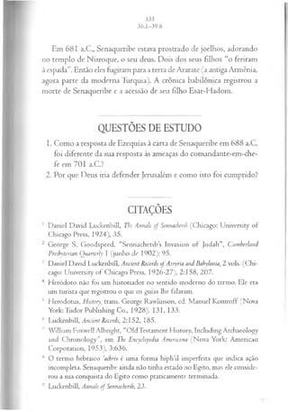 Em 681 a.C., Senaqueribe estava prostrado de joelhos, adorando
no templo de Nisroque, o seu deus. Dois dos seus filhos “o feriram
à espada”. Então eles fugiram para a terra de Ararate (a antiga Armênia,
agora parte da moderna Turquia). A crônica babilônica registrou a
morte de Senaqueribe e a acessão de seu filho Esar-Hadom.
QUESTÕES DE ESTUDO
1. Como a resposta de Ezequias à carta de Senaqueribe em 688 a.C.
foi diferente da sua resposta às ameaças do comandante-em-che-
fe em 701 a.C.?
2. Por que Deus iria defender Jerusalém e como isto foi cumprido?
CITAÇÕES
1 Daniel David Luckenbill, The Annals of Sennacherih (Chicago: University of
Chicago Press, 1924), 35.
2 George S. Goodspeed, “Sennacheribs Invasion o f Judah”, Cumberland
Presbyterian Quarterly I (junho de 1902): 95.
3 Daniel David Luckenbill, Ancient Records o f Assyria and Babylonia, 2 vols. (C hi­
cago: University of Chicago Press, 1926-27), 2:158, 207.
4 Heródoto não foi um historiador no sentido moderno do termo. Ele era
um turista que registrou o que os guias lhe falaram.
5 Herodotus, History, trans. George Rawlinson, ed. M anuel Komroff (Nova
York: Tudor Publishmg Co., 1928), 131, 133.
6 Luckenbill, Ancient Records, 2:152, 185.
7 W illiam Foxwell Albright, “OldTestament History, Including Archaeology
and Chronology”, em The Encyclopedia Americana (Nova York: American
Corporation, 1953), 3:636.
8 O termo hebraico ‘achriv é uma forma hiph’il imperfeita que indica ação
incompleta. Senaqueribe ainda não tinha estado no Egito, mas ele conside­
rou a sua conquista do Egito como praticamente terminada.
9 Luckenbill, Annals of Sennacherih, 23.
 