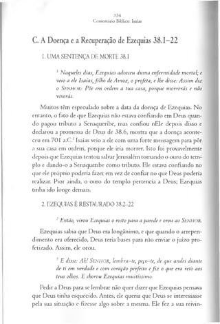 C. A Doença e a Recuperação de Ezequias 38.1-22
1. UMA SENTENÇA DE MORTE 38.1
1 N aqueles dias, Ezequias adoeceu dum a enferm idade m ortal; e
veio a ele Isaías,filh o de Amoz, o profeta, e lhe disse: Assim diz
0 SENHOR: P õe em ordem a tua casa, porque m orrerás e não
viverás.
Muitos têm especulado sobre a data da doença de Ezequias. No
entanto, o fato de que Ezequias não estava confiando em Deus quan­
do pagou tributo a Senaqueribe, mas confiou nEle depois disso e
declarou a promessa de Deus de 38.6, mostra que a doença aconte­
ceu em 701 a.C.1Isaías veio a ele com uma forte mensagem para pôr
a sua casa em ordem, porque ele iria morrer. Isto foi provavelmente
depois que Ezequias tentou salvar Jerusalém tomando o ouro do tem­
plo e dando-o a Senaqueribe como tributo. Ele estava confiando no
que ele próprio poderia fazer em vez de confiar no que Deus poderia
realizar. Pior ainda, o ouro do templo pertencia a Deus; Ezequias
tinha ido longe demais.
2. EZEQUIAS É RESTAURADO 38.2-22
1 Então, virou Ezequias o rosto para a parede e orou ao SENHOR.
Ezequias sabia que Deus era longânimo, e que quando o arrepen­
dimento era oferecido, Deus teria bases para não enviar o juízo pro­
fetizado. Assim, ele orou.
3 E disse: Ah! SENHOR, lem bra-te, peço-te, de que andei diante
de ti em verdade e com coração perfeito e fiz o que era reto aos
teus olhos. E chorou Ezequias m uitíssim o.
Pedir a Deus para se lembrar não quer dizer que Ezequias pensava
que Deus tinha esquecido. Antes, ele queria que Deus se interessasse
pela sua situação e fizesse algo sobre a mesma. Ele fez a sua reivin-
 