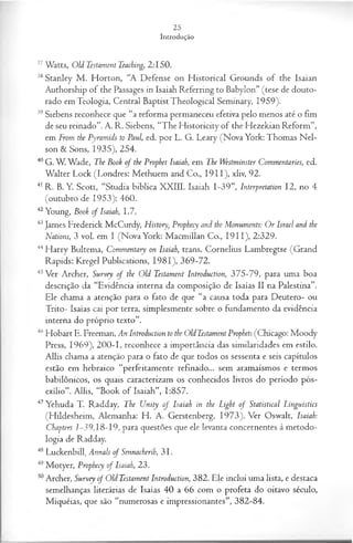 37Watts, Old Testament Teaching, 2:150.
38Stanley M . Horton, “A Defense on H istorical Grounds of the Isaian
Authorship of the Passages in Isaiah Referring to Babylon” (tese de douto­
rado em Teologia, Central BaptistTheological Seminary, 1959).
39Siebens reconhece que “a reforma permaneceu efetiva pelo menos até o fim
de seu reinado”. A. R. Siebens, “The Historicity of the Hezekian Reform”,
em From the Pyramids to Paul, ed. por L. G. Leary (Nova York: Thomas N el­
son & Sons, 1935), 254.
40 G. W. Wade, The Book o f the Prophet Isaiah, em The Westminster Commentaries, ed.
Walter Lock (Londres: Methuem and Co., 1911), xliv, 92.
41 R. B. Y. Scott, “Studia biblica XXIII. Isaiah 1-39”, Interpretation 12, no 4
(outubro de 1953): 460.
42Young, Book of Isaiah, 1.7.
43James Frederick McCurdy, History, Prophecy and the Monuments: Or Israel and the
Nations, 3 vol. em I (Nova York: M acmillan Co., 1911), 2:329.
44H arry Bultema, Commentary on Isaiah, trans. Cornelius Lambregtse (Grand
Rapids: Kregel Publications, 1981), 369-72.
45Ver Archer, Survey of the Old Testament Introduction, 375-79, para uma boa
descrição da “Evidência interna da composição de Isaías II na Palestina”.
Ele chama a atenção para o fato de que “a causa toda para Deutero- ou
Trito- Isaías cai por terra, simplesmente sobre o fundamento da evidência
interna do próprio texto”.
46Hobart E. Freeman, An Introduction to the Old Testament Prophets (Chicago: Moody
Press, 1969), 200-1, reconhece a importância das similaridades em estilo.
Allis chama a atenção para o fato de que todos os sessenta e seis capítulos
estão em hebraico “perfeitamente refinado... sem aramaísmos e termos
babilônicos, os quais caracterizam os conhecidos livros do período pós-
exílio”. Allis, “Book o f Isaiah”, 1:857.
47Yehuda T. Radday, The Unity o f Isaiah in the Light o f Statistical Linguistics
(Hildesheim, Alemanha: H . A. Gerstenberg, 1973). Ver Oswalt, Isaiah:
Chapters 1-39,18-19, para questões que ele levanta concernentes à metodo­
logia de Radday.
48 Luckenbill^ Annals of Sennacherih, 3 1.
49Motyer, Prophecy of Isaiah, 23.
50Archer, Survey of Old Testament Introduction, 382. Ele inclui uma lista, e destaca
semelhanças literárias de Isaías 40 a 66 com o profeta do oitavo século,
Miquéias, que são “numerosas e impressionantes”, 382-84.
 