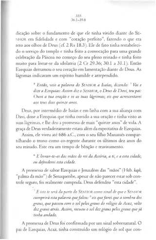 dicação sobre o fundamento de que ele tinha vivido diante do Se-
NHOR em fidelidade e com “coração perfeito”, fazendo o que era
reto aos olhos de Deus (cf. 2 Rs 18.3). Ele de fato tinha restabeleci­
do o serviço do templo e tinha feito a convocação para uma grande
celebração da Páscoa no começo do seu pleno reinado e tinha feito
muito para livrar-se da idolatria (2 Cr 29.36; 30.1 a 3 L I). Então
Ezequias derramou o seu coração em lamentação diante de Deus. As
lágrimas indicavam um espírito humilde e arrependido.
4 Então, veio a palavra do SENHOR a Isaías, dizendo: 5 Vai e
dize a Ezequias: Assim diz o S e n h o r , o D eus de D avi, teu pai:
O u vi a tua oração e vi as tuas lágrimas; eis que acrescentarei
aos teus dias quinze anos.
Deus, por intermédio de Isaías e em linha com a sua aliança com
Davi, disse a Ezequias que tinha ouvido a sua oração e tinha visto as
suas lágrimas, e lhe deu a promessa de mais “quinze anos” de vida. A
graça de Deus verdadeiramente estava além da expectativa de Ezequias.
Assim, ele viveu até 686 a.C., com o seu fdho Manassés compar­
tilhando o trono como co-regente durante os últimos dez anos do
seu reinado. Este era um tempo de bênção e reavivamento.
6E livrar~te~ei das m ãos do rei da Assíria, a ti, e a esta cidade;
eu defenderei esta cidade.
A promessa de salvar Ezequias e Jerusalém das “mãos” (Heb. kaph,
“palma da mão”) de Senaqueribe, apesar de não parecer estar sob con­
trole seguro, foi realmente cumprida. Deus defendeu “esta cidade”.
7E isto te será da parte do Senhor com o sinal de que o SENHOR
cum prirá esta palavra quefa lo u : 8eis quefa r e i que a som bra dos
graus, que passou com o sol pelos gra u s do relógio de Acaz, volte
dezgrau s atrás. Assim, recuou o sol dezgra u s pelos gra u s quejá
tinha andado.
A promessa de Deus foi confirmada por um sinal sobrenatural. O
pai de Ezequias, Acaz, tinha construído um relógio de sol que con-
 