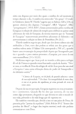 sistia em degraus por meio dos quais a sombra do sol mostraria o
tempo durante o dia. A sombra iria retroceder “dez graus”. O erudi­
to britânico, James W. Thirtle,2sugeriu que os Salmos 120 a 134, os
quinze cânticos dos degraus (“romagem”, ARA “degraus”, ARC;
“peregrinações”, NVI, RSV), foram acrescentados pelos escribas de
Ezequias à coleção de salmos do templo para celebrar os quinze anos
adicionais da vida de Ezequias, da mesma maneira que os “homens
de Ezequias” transcreveram provérbios adicionais de Salomão e os
acrescentaram à coleção no livro de Provérbios (Pv 25.1).
T hirtle também sugeriu que, desde que dez destes salmos não são
atribuídos a Davi, esses dez podem se referir aos dez graus que a
sombra voltou atrás. O Salmo 126 corresponde a 701 a.C., quando
houve uma restauração da prosperidade depois que Senaqueribe par­
tiu e quando o povo enviou presentes a Ezequias, por causa da sua
cura maravilhosa (2 Cr 32.23).
McKcnna sugere que Acaz pode ter trazido a idéia para o relógio
de sol de Damasco quando estava buscando a ajuda da Assíria. “Nes­
se caso, a escolha de Deus do relógio de sol de Acaz para dar um sinal
a Ezequias é uma outra refutação direta do poder de Senaqueribe e
da idolatria assíria.”3
9 C ântico de Ezequias, rei de Judá, de quando adoeceu e sarou
de sua enferm idade. Eu disse: Na tranqüilidade de m eus dias,
ir-m e-ei às portas da sepultura; já estou privado do resto de
m eus anos.
Depois da sua recuperação, Ezequias registrou os seus pensamen­
tos e sentimentos. Quando lhe foi dito que morreria, ele viu isto
como algo prematuro, chegando no que deveria ter sido o meado de
sua vida, privando-o da vida longa que ele esperava ter.
Ele também entendia que, devido a isto ser um juízo de Deus, ele
passaria pelas “portas da sepultura” (Heb. Bcsha’are Sh‘‘ol, “dentro dos
portões do Sheol”, o lugar dos ímpios mortos) onde não poderia
comunicar-se com Deus.
 