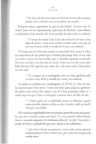 11Eu disse:J á não verei m ais ao SENHOR na terra dos viventes;
jam ais verei o hom em com os m oradores do mundo.
Ezequias estava angustiado de que já não estaria “na terra dos vi­
ventes” para ver ou experimentar a presença do SEN H O R, nem olharia
os habitantes deste mundo. Ele seria cortado da vida como a conhecia.
12 O tempo da m inha vida sef o i e fo i rem ovido de mim , com o
choça de pastor; cortei com o tecelão a m inha vida: com o que do
tear m e cortará; desde a m anhã até à noite, m e acabarás.
O tempo da sua vida seria tirado ou removido dele, como a caba­
na temporária de um pastor que é levada para longe dele. A sua vida
era como o pano de um tecelão, que é enrolado quando concluído.
Ele teria cortado o fio da vida do modo como um tecelão corta uma
linha do tear. Ele esperava que antes de o dia virar noite, Deus daria
um fim nele.
13 Eu sosseguei até à m adrugada; com o um leão, quebrou todos
os m eus ossos; desde a m anhã até à noite, m e acabarás.
Ezequias se acalmou até a madrugada (cf. SI 131.2). Mas ele ain­
da esperava que Deus viesse “como um leão” para julgá-lo, quebran­
do todos seus ossos. Ele sentia a ira de Deus pairando sobre si, e
ainda esperava que Deus o entregasse à morte antes do fim do dia.
14 C om o o gro u ou a andorinha, assim eu chilreava e gem ia
com o a pom ba; alçava os olhos ao alto; ó Senhor, ando oprim ido!
Fica p or tneufiador.
Ele continuou tagarelando como os pássaros, gemendo como uma pom­
ba, mas isto o tornou ainda mais fraco. Os seus próprios olhos ficaram
fracos e cansados enquanto ele continuava olhando “ao alto”, buscando o
perdão de Deus e pedindo-lhe para vir e aliviar o seu sofrimento.
13 Q ue direi? C om o m o prom eteu, assim ofez ; assim, passarei
m ansam ente p o r todos os m eus anos, p o r causa da am argura da
m inha alma.
 
