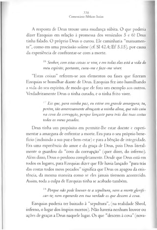 A resposta de Deus trouxe uma mudança súbita. O que poderia
dizer Ezequias em relação à promessa dos versículos 5 e 6? Deus
tinha falado. O próprio Deus o curou. Ele caminharia “mansamen­
te”, como em uma procissão solene (cf. SI 42.4; Ef 5.15), por causa
da experiência de confrontar-se com a morte.
16 Senhor, com estas coisas se vive, e em todas elas está a vida do
m eu espírito; portanto, cu ra-m e efa z e-m e viver.
“Estas coisas” referem-se aos elementos ou fases que fizeram
Ezequias se humilhar diante de Deus. Ezequias fez isto humilhando
a vida do seu espírito, de modo que ele fora um exemplo aos outros.
Verdadeiramente Deus o tinha curado, e o tinha feito viver.
11 Eis que, para m inha paz, eu estive em gran de am argura; tu,
porém , tão am orosam ente abraçaste a minha alma, que não caiu
na cova da corrupção, porque lançaste para trás das tuas costas
todos os m eus pecados.
Deus tinha um propósito em permitir-lhe estar doente e experi­
mentar a amargura de enfrentar a morte. Era para o seu próprio bene­
fício (incluindo a sua paz e bem-estar) e para a bênção de integridade.
Era uma experiência do amor e da graça de Deus, pois Deus literal­
mente o guardou da “cova da corrupção” (quer dizer, do inferno).
Além disso, Deus o perdoou completamente. Desde que Deus está em
todos os lugares, para Ezequias dizer que Ele havia lançado “para trás
das costas todos meus pecados” significa que Deus os apagou da exis­
tência, da mesma maneira como se eles jamais tivessem acontecido.
Assim, toda a culpa de Ezequias tinha se acabado também.
18 Porque não pode louvar-te a sepultura, nem a m orte glo rifi­
car-te; nem esperarão em tua verdade os que descem à cova.
Ezequias poderia ter baixado à “sepultura”, (na realidade Sheol,
inferno, o lugar dos ímpios mortos). Não haveria nenhum louvor ou
ações de graças a Deus naquele lugar. Os que “descem à cova” (nova­
 