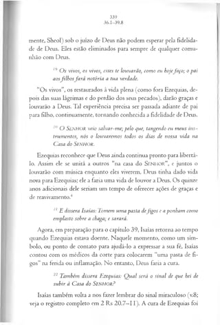mente, Sheol) sob o juízo de Deus não podem esperar pela fidelida­
de de Deus. Eles estão eliminados para sempre de qualquer comu­
nhão com Deus.
19 O s vivos, os vivos; esses te louvarão, com o eu hojefa ço ; o pai
aosfilh o sfa r á notória a tua verdade.
“Os vivos”, os restaurados à vida plena (como fora Ezequias, de­
pois das suas lágrimas e do perdão dos seus pecados), darão graças e
louvarão a Deus. Tal experiência precisa ser passada adiante de pai
para filho, continuamente, tornando conhecida a fidelidade de Deus.
20 O SENHOR veio salvar-m e; pelo que, tangendo eu m eus ins­
trum entos, nós o louvarem os todos os dias de nossa vida na
Casa do SENHOR.
Ezequias reconhece que Deus ainda continua pronto para libertá-
lo. Assim ele se unirá a outros “na casa do S e n h o r ” , e juntos o
louvarão com música enquanto eles viverem. Deus tinha dado vida
nova para Ezequias; ele a faria uma vida de louvor a Deus. Os quinze
anos adicionais dele seriam um tempo de oferecer ações de graças e
de reavivamento.4
21 E dissera Isaías: Tomem um a pasta defig o s e a ponham como
em plasto sobre a chaga; e sarará.
Agora, em preparação para o capítulo 39, Isaías retorna ao tempo
quando Ezequias estava doente. Naquele momento, como um sím­
bolo, ou ponto de contato para ajudá-lo a expressar a sua fé, Isaías
contou com os médicos da corte para colocarem “uma pasta de fi­
gos” na ferida ou inflamação. No entanto, Deus faria a cura.
22 Também dissera Ezequias: Q ual será o sinal de que hei de
subir à Casa do SenhorP
Isaías também volta a nos fazer lembrar do sinal miraculoso (v.8;
veja o registro completo em 2 Rs 20.7—
11). A cura de Ezequias foi
 