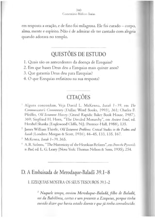 em resposta a oração, e de fato foi milagrosa. Ele foi curado —corpo,
alma, mente e espírito. Não é de admirar ele ter cantado com alegria
quando adorava no templo.
QUESTÕES DE ESTUDO
1. Quais são os antecedentes da doença de Ezequias?
2. Em que bases Deus deu a Ezequias mais quinze anos?
3. Que garantia Deus deu para Ezequias?
4. O que Ezequias enfatizou na sua resposta?
CITAÇÕES
1 A lguns concordam . Veja D avid L. M cK enna, Isaiah 1—
39, em The
Communicators Commentary (Dallas: Word Books, 1993), 361; Charles F.
Pfeiffer, Old Testament History (Grand Rapids: Baker Book House, 1987),
369; Siegfried H. Horn, “The Divided Monarchy”, em Ancient Israel, ed.
Hcrshcl Shanks (Englewood Cliffs, N.J.: Prentice-Hall, 1988), 135.
2 James W illiam Thirtle, Old Testament Problems: Criticai Studies in the Psalms and
Isaiah (Londres: Morgan & Scott, 1916), 44—
45, 133, 135, 167.
3 McKenna, Isaiah 1—
39, 365.
4 A. R. Siebens, “The Historicity of the Hezekian Reform”, em From the Pyramids
to Paul, ed. L. G. Leary (Nova York: Thomas Nelson & Sons, 1935), 254.
D. A Embaixada de Merodaque-Baladã 39.1-8
I. EZEQUIAS MOSTRA OS SEUS TESOUROS 39.1-2
1 N aquele tempo, enviou M erodaque-Baladã, filh o de Baladã,
rei da Babilônia, cartas e um presente a Ezequias, porque tinha
ouvido dizer que havia estado doente e quejá tinha convalescido.
 