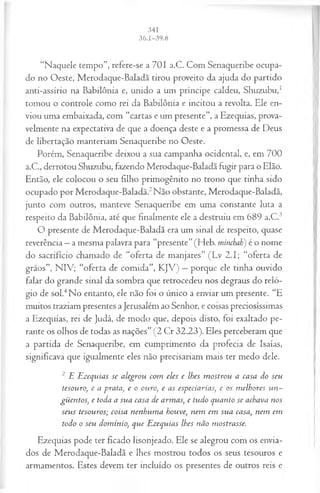 “Naquele tempo”, refere-se a 701 a.C. Com Senaqueribe ocupa­
do no Oeste, Merodaque-Baladã tirou proveito da ajuda do partido
anti-assírio na Babilônia e, unido a um príncipe caldeu, Shuzubu,1
tomou o controle como rei da Babilônia e incitou a revolta. Ele en­
viou uma embaixada, com “cartas e um presente”, a Ezequias, prova­
velmente na expectativa de que a doença deste e a promessa de Deus
de libertação manteriam Senaqueribe no Oeste.
Porém, Senaqueribe deixou a sua campanha ocidental, e, em 700
a.C., derrotou Shuzubu, fazendo Merodaque-Baladã fugir para o Elão.
Então, ele colocou o seu filho primogênito no trono que tinha sido
ocupado por Merodaque-Baladã.2Não obstante, Merodaque-Baladã,
junto com outros, manteve Senaqueribe em uma constante luta a
respeito da Babilônia, até que finalmente ele a destruiu em 689 a.C.3
O presente de Merodaque-Baladã era um sinal de respeito, quase
reverência —a mesma palavra para “presente”(Heb. minchah) é o nome
do sacrifício chamado de “oferta de manjares” (Lv 2.1; “oferta de
grãos”, NIV; “oferta de comida”, KJV) —porque ele tinha ouvido
falar do grande sinal da sombra que retrocedeu nos degraus do reló­
gio de sol.4No entanto, ele não foi o único a enviar um presente. “E
muitos traziam presentes a Jerusalém ao Senhor, e coisas preciosíssimas
a Ezequias, rei de Judá, de modo que, depois disto, foi exaltado pe­
rante os olhos de todas as nações” (2 Cr 32.23). Eles perceberam que
a partida de Senaqueribe, em cumprimento da profecia de Isaías,
significava que igualmente eles não precisariam mais ter medo dele.
2 E Ezequias se alegrou com eles e lhes m ostrou a casa do seu
tesouro>
, e a prata, e o ouro, e as especiarias, e os m elhores un~
güentos, e toda a sua casa de armas, e tudo quanto se achava nos
seus tesouros; coisa nenhum a houve, nem em sua casa, nem em
todo o seu domínio, que Ezequias lhes não mostrasse.
Ezequias pode ter ficado lisonjeado. Ele se alegrou com os envia­
dos de Merodaque-Baladã e lhes mostrou todos os seus tesouros e
armamentos. Estes devem ter incluído os presentes de outros reis e
 