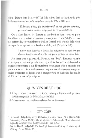 seria “levado para Babilônia” (cf. M q 4.10). Isto foi cumprido por
Nabucodonosor em três invasões, em 605, 597 e 586 a.C.
7 E dos teusfilh os, que procederem de ti e tu gerares, tomarão,
para que sejam eunucos no palácio do rei da Babilônia.
Os descendentes de Ezequias também seriam levados para
babilônia e seriam feitos eunucos a serviço do rei da Babilônia. Isto
foi cumprido, e provavelmente incluía Daniel e os amigos dele, uma
vez que havia apenas uma família real de Judá (Veja Dn 1.3).
5 Então, disse Ezequias a Isaías: Boa é a palavra do S e n h o r que
disseste. D isse mais: Porque haverá paz e verdade em m eus dias.
Ao dizer que a palavra do S e n h o r era “boa”, Ezequias queria
dizer que esta era apropriada para o que ele tinha feito, e ele humilde­
mente se submeteu a ela. Ele também reconheceu que a profecia era
para um futuro distante. Isto o encorajou a que descansasse nas pro­
fecias anteriores de Isaías, que o asseguravam de paz e da fidelidade
de Deus em sua própria época.
QUESTÕES DE ESTUDO
1. O que estava errado com o tratamento que Ezequias dispensou
aos mensageiros de Merodaque-Baladã?
2. Quais seriam os resultados das ações de Ezequias?
CITAÇÕES
1Raymond Philip Dougherty, The Sealani of Ancient Arabia (N ew Haven: Yale
University Press, 1932), 61; cf. A lbert T. Olmstead, “The Chaldean
Dynasty”, Hehrew Union College Annual 2 (1925): 30.
2 Daniel David Luckenbill, The Annals of Sennacherih (Chicago: University of
Chicago Press, 1924), 35.
 