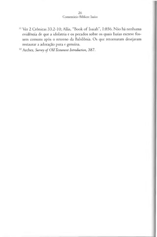 51Ver 2 Crônicas 33.2-10; Allis, “Book o f Isaiah”, 1:856. Não há nenhuma
evidência de que a idolatria e os pecados sobre os quais Isaías escreve fos­
sem comuns após o retorno da Babilônia. Os que retornaram desejavam
restaurar a adoração pura e genuína.
52Archer, Survey o f Old Testament Introduction, 387.
 
