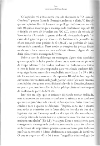 Os capítulos 40 a 66 às vezes têm sido chamados de “O Livro de
Conforto”, porque falam de libertação, redenção e glória.2O fato de
que os capítulos 36 a 39 formam um prólogo histórico para o capí­
tulo 40 ajuda a mostrar que a mensagem de conforto no capítulo 40
é dirigida ao povo de Jerusalém em 700 a.C., depois da retirada de
Senaqueribe. O partido da guerra tinha sido desacreditado pelo fra­
casso do Egito em prestar socorro. Os habitantes de Jerusalém ti­
nham tomando uma posição de fé (36.21). As profecias de Isaías
tinham sido cumpridas. Deste modo, os corações das pessoas foram
mudados e elas se tornaram uma audiência diferente. Agora ele po­
deria oferecer uma mensagem diferente.
Sobre a base de diferenças na mensagem, alguns têm concluído
que esta porção de Isaías provém de um outro autor em um período
de tempo diferente.3Um erudito moderno em Haifa, todavia, testou
o livro de Isaías em um computador para ver se havia qualquer dife­
rença significativa em estilo e vocabulário entre Isaías I a 39 e 40 a
66. Ele encontrou apenas uma: Os capítulos 40 a 66 tinham signifi­
cativamente menos terminologia de guerra.4Isto reflete com precisão
as realidades dos quinze anos adicionais da vida de Ezequias, durante
os quais a paz prevaleceu. Então, Isaías pôde proferir uma mensagem
de conforto da parte do SENHOR.
Isto não era algo que se estivesse desejando tornar realidade,
nem tampouco era meramente conforto na tristeza, mas conforto
que traz alegria.5Antes da invasão de Senaqueribe, Isaías teria con­
cordado com a queixa de Salomão: “Depois, voltei-me e atentei
para todas as opressões que se fazem debaixo do sol; e eis que vi as
lágrimas dos que foram oprimidos e dos que não têm consolador;
e a força estava da banda dos seus opressores; mas eles não tinham
nenhum consolador” (Ec 4.1). Mas agora Deus o comissionou para
entregar uma mensagem de conforto, restauração e paz. As palavras
no hebraico são imperativos plurais, assim a ordem é para todos os
profetas, sacerdotes e líderes declararem a mensagem de conforto.
O que se segue em 40 a 66 é uma “magnífica mini-teologia do
 