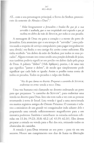 AT... com o seu personagem principal, o Servo do Senhor, proveni­
ente da semente de Abraão e Davi”.6
2 Falai benignam ente a Jerusalém e bradai-lhe que já a sua
servidão é acabada, que a sua iniqüidade está expiada e que já
recebeu em dobro da m ão do SENHOR, p or todos os seus pecados.
A mensagem de Deus era para o coração e a mente do povo de
Jerusalém. Esta anunciava que o seu tempo de “servidão” (uma pala­
vra usada a respeito de serviço compulsório para pagar integralmente
uma dívida) era findo; o seu castigo foi aceito como suficiente. Ela
tinha recebido “em dobro da mão do Senhor, por todos os seus pe­
cados”. Alguns tomam isto como sendo uma porção dobrada de juízo,
mas também poderia significar um perdão em dobro dado pela graça
de Deus. A palavra “dobro” (Heb. kiphlayim), porém, é de uma raiz
que significa “juntar o dobro”, de modo que simplesmente pode
significar que cada lado se iguala: Assim o perdão toma conta de
todos os pecados. Todos os pecados e culpa são findos.
3 Voz do que clama no deserto: Preparai o cam inho do S e n h o r ;
endireitai no erm o vereda a nosso D eus.
Uma voz humana está clamando no deserto ordenando ao povo
para que preparasse “o caminho do S e n h o r ”, para endireitar uma
vereda no deserto para Deus. Isto não tem nada a ver com as pessoas
retornando à terra de Israel. Esta vereda é igual a uma mencionada
em muitos registros antigos do Oriente Próximo. O contexto é rela­
tivo a emissários de um grande rei conquistador indo adiante dele e
preparando uma estrada suficientemente magnificente para a um
monarca poderoso. Também é semelhante às estradas mileniais refe­
ridas em II. 16; 19.23; 35.8; 45.2 (cf. 43.19; 62.10). Eles devem
preparar a estrada ou vereda para o Rei dos reis, retirando todos os
obstáculos do caminho.
A estrada é para Deus retornar ao seu povo —para vir em seu
socorro. Houve um cumprimento nos dias de Isaías na libertação
 