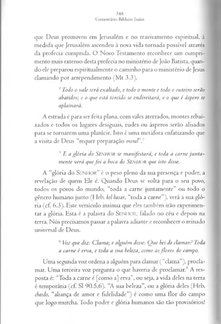 que Deus promoveu em Jerusalém e no reavivamento espiritual, à
medida que Jerusalém ascendeu à nova vida tornada possível através
da profecia cumprida. O Novo Testamento reconhece um cumpri­
mento mais extenso desta profecia no ministério de João Batista, quan­
do ele preparou espiritualmente o caminho para o ministério de Jesus
clamando por arrependimento (M t 3.3).
4Todo o vale será exaltado, e todo o monte e todo o outeiro serão
abatidos; e o que está torcido se endireitará, e o que é áspero se
aplainará.
A estrada é para ser feita plana, com vales aterrados, montes rebai­
xados e todos os lugares desiguais, rudes ou ásperos serão alisados
para se tornarem uma planície. Isto é uma metáfora enfatizando que
a visita de Deus “requer preparação m oral”7
5 l i a g ló r ia do SENHOR s c m a n ife s ta r á , e toda a c a rn e ju n t a ­
m en te v erá qu ef o i a boca do SENHOR qu e isto disse.
A “glória do S e n h o r ” é o peso pleno da sua presença e poder, a
revelação de quem Ele e. Quando Deus se volta para o seu povo,
todos os povos do mundo, “toda a carne juntamente” ou todo o
gênero humano junto (Heb. kol basar, “toda a carne”), verá a sua gló­
ria (cf. 6.3). Este versículo insinua que eles também irão experimen­
tar a glória. Esta é a palavra do S e n h o r , falado no céu e depois na
terra. Nós precisamos passar a palavra adiante e reconhecer o reinado
universal de Deus.
6 Voz qvie diz: Clama; e alguém disse: Que hei de clamar? Toda
a carne é erva, e toda a sua beleza, como as flores do campo.
Uma segunda voz ordena a alguém para clamar (“clama”), procla­
mar. Uma terceira voz pergunta o que haveria de proclamar.8 A res­
posta é: “Toda a carne é [como a] erva”, ou seja, a vida deles na terra
é temporária (cf. SI 90.5,6). “A sua beleza”, ou a glória deles (Heb.
chasdo, “aliança de amor e fidelidade”) é como uma flor do campo
que logo murcha. Todo poder e glória humanos são tão provisórios!
 