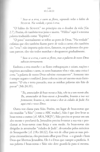 ' S e ca -s e a erv a, e caem a s flo r e s , so p ra n d o n elas o h álito do
Se n h o r . N a verdade, o p ov o é erva.
“O hálito do S e n h o r ” no princípio era o doador da vida (Gn
2.7). Porém, ele também traz juízo e morte. “Hálito” aqui é a mesma
palavra traduzida como “Espírito”.
“O povo” normalmente se refere ao povo de Deus. “Na verdade”
enfatiza que eles também fazem parte de toda a carne; eles também
são “erva”: não importa quão ricos, famosos, ou poderosos eles pos­
sam parecer, eles vão todos murchar e desaparecer gradualmente.
,s Seca-se a erva, e caem asflores, mas a palavra de nosso Deus
subsiste eternamente.
Embora a erva murche e as flores enfraqueçam e caiam, nações e
impérios ascendem e caem, os seres humanos vêm e vão, uma coisa é
certa “a palavra de nosso Deus subsiste eternamente”. Somente isto
é sempre seguro e confiável. Jesus colocou isto até mesmo mais forte­
mente: “O céu e terra passarão, mas as minhas palavras não hão de
passar” (M t 24.35).
9 Tu, ammeiador de boas-novas a Sião, sobe tu a um monte alto.
Tu, anunciador de boas-novas a Jerusalém, levanta a tua voz
fortem ente; levanta-a, não temas e dize às cidades de judá: Tis
aqui está o vosso Deus.
Outra voz clama para Sião. Porém, em lugar de boas-novas que
são trazidas “a Sião” (como a ARC traduz), Sião é que deve levar as
boas-novas a outros (cf. ARA, NKJV). Sião precisa se postar em um
alto monte e proclamá-la. Jerusalém precisa levantar a sua voz e pro­
clamar as boas-novas com força e sem medo. As boas-novas são
dirigidas às arruinadas “cidades de Judá”, devastadas pelos exércitos
de Senaqueribe (cf. 2 Rs 18.12). Em vez de olhar para as suas pró­
prias circunstâncias, eles precisam olhar para Deus —o grande e bom
Deus que libertou Jerusalém. Ele é o Deus que cumpre a profecia. A
sua palavra é boas-novas e Sião não deve guardá-la para si mesma.
 