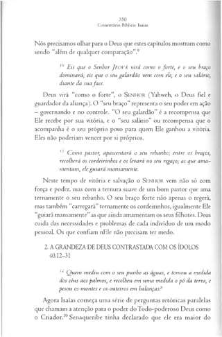 Nós precisamos olhar para o Deus que estes capítulos mostram como
sendo “além de qualquer comparação”.9
10 Eis qvie o Senhor JEOVÁ virá com o o forte, e o seu braço
dom inará; eis que o seu galardão vem com ele, e o seu salário,
diante da suafa ce.
Deus virá “como o forte”, o SENHOR (Yahweh, o Deus fiel e
guardador da aliança). O “seu braço” representa o seu poder em ação
—governando e no controle. “O seu galardão” é a recompensa que
Ele recebe por sua vitória, e o “seu salário” ou recompensa que o
acompanha é o seu próprio povo para quem Ele ganhou a vitória.
Eles não poderiam vencer por si próprios.
1 C om o pastor, apascentará o seu rebanho; entre os braços,
recolherá os cordeirinhos e os levará no seu regaço; as que am a-
m entam , ele gu iará mansamente.
Neste tempo de vitória e salvação o SENHOR vem não só com
força e poder, mas com a ternura suave de um bom pastor que ama
ternamente o seu rebanho. O seu braço forte não apenas o regerá,
mas também “carregará” ternamente os cordeirinhos, igualmente Ele
“guiará mansamente” as que ainda amamentam os seus filhotes. Deus
cuida das necessidades e problemas de cada indivíduo de um modo
pessoal. Os que confiam nEle não precisam ter medo.
2. A GRANDEZA DE DEUS CONTRASTADA COM OS ÍDOLOS
40.12-31
12 Q uem m ediu com o seu punho as águas, e tom ou a medida
dos céus aos palm os', e recolheu em um a m edida o p ó da terra, e
pesou os m ontes e os outeiros em balanças?
Agora Isaías começa uma série de perguntas retóricas paralelas
que chamam a atenção para o poder doTodo-poderoso Deus como
o Criador.10Senaqueribe tinha declarado que ele era maior do
 