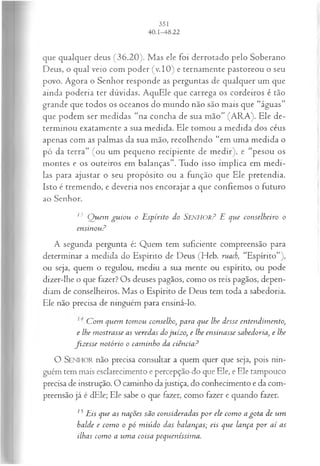 que qualquer deus (36.20). Mas ele foi derrotado pelo Soberano
Deus, o qual veio com poder (v.10) e ternamente pastoreou o seu
povo. Agora o Senhor responde as perguntas de qualquer um que
ainda poderia ter dúvidas. AquEle que carrega os cordeiros é tão
grande que todos os oceanos do mundo não são mais que “águas”
que podem ser medidas “na concha de sua mão” (ARA). Ele de­
terminou exatamente a sua medida. Ele tomou a medida dos céus
apenas com as palmas da sua mão, recolhendo “em uma medida o
pó da terra” (ou um pequeno recipiente de medir), e “pesou os
montes e os outeiros em balanças”. Tudo isso implica em medi-
las para ajustar o seu propósito ou a função que Ele pretendia.
Isto é tremendo, e deveria nos encorajar a que confiemos o futuro
ao Senhor.
13 Q uem gu iou o Espírito do SEN H OR? E que conselheiro o
ensinou?
A segunda pergunta é: Quem tem suficiente compreensão para
determinar a medida do Espírito de Deus (Heb. ruach, “Espírito”),
ou seja, quem o regulou, mediu a sua mente ou espírito, ou pode
dizer-lhe o que fazer? Os deuses pagãos, como os reis pagãos, depen­
diam de conselheiros. Mas o Espírito de Deus tem toda a sabedoria.
Ele não precisa de ninguém para ensiná-lo.
C om quem tom ou conselho, para que lhe desse entendim ento,
e lhe mostrasse as veredas dojuízo, e lhe ensinasse sabedoria, e lhe
fiz esse notório o cam inho da ciência?
O SENHOR não precisa consultar a quem quer que seja, pois nin­
guém tem mais esclarecimento e percepção do que Ele, e Ele tampouco
precisa de instrução. O caminho da justiça, do conhecimento e da com­
preensão já é dEle; Ele sabe o que fazer, como fazer e quando fazer.
15Eis que as nações são consideradas p o r ele com o a gota de um
balde e com o o pó m iúdo das balanças; eis que lança p o r a í as
ilhas com o a um a coisa pequeníssim a.
 