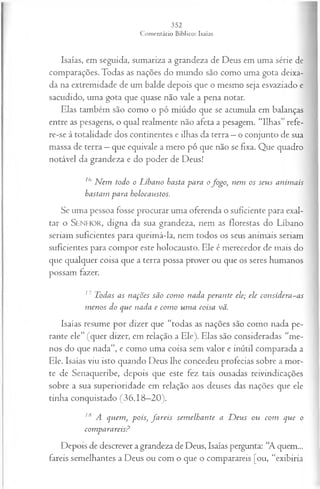 Isaías, em seguida, sumariza a grandeza de Deus em uma série de
comparações. Todas as nações do mundo são como uma gota deixa­
da na extremidade de um balde depois que o mesmo seja esvaziado e
sacudido, uma gota que quase não vale a pena notar.
Elas também são como o pó miúdo que se acumula em balanças
entre as pesagens, o qual realmente não afeta a pesagem. “Ilhas” refe-
re-se à totalidade dos continentes e ilhas da terra —o conjunto de sua
massa de terra —que eqüivale a mero pó que não se fixa. Que quadro
notável da grandeza e do poder de Deus!
l<
) N em todo o Líbano basta para ofogo, nem os seus anim ais
bastam para bolocaustos.
Se uma pessoa fosse procurar uma oferenda o suficiente para exal­
tar o SENHOR, digna da sua grandeza, nem as florestas do Líbano
seriam suficientes para queimá-la, nem todos os seus animais seriam
suficientes para compor este holocausto. Ele é merecedor de mais do
que qualquer coisa que a terra possa prover ou que os seres humanos
possam fazer.
17 Todas as nações são com o nada perante ele; ele considera-as
m enos do que nada e com o um a coisa vã.
Isaías resume por dizer que “todas as nações são como nada pe­
rante ele” (quer dizer, em relação, a Ele). Elas são consideradas “me­
nos do que nada”, e como uma coisa sem valor e inútil comparada a
Ele. Isaías viu isto quando Deus lhe concedeu profecias sobre a mor­
te de Senaqueribe, depois que este fez tais ousadas reivindicações
sobre a sua superioridade em relação aos deuses das nações que ele
tinha conquistado (36.18—
20).
lfi A quem , pois; fa re is sem elhante a D eus ou com que o
comparareisP
Depois de descrever a grandeza de Deus, Isaías pergunta: “A quem...
fareis semelhantes a Deus ou com o que o comparareis [ou, “exibiria
 