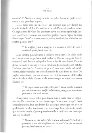 com ele”]?” Nenhuma imagem feita por mãos humanas pode repre­
sentar a sua grandeza e glória.
Isaías disse isso no meio de um mundo que acreditava na
significância de ídolos. Os assírios e os babilônios dependiam deles.
Os seguidores da Nova Era precisam ouvir esta mensagem hoje. As­
sim também precisam os que colocam qualquer coisa “igual ou mais
elevada que Deus” —outras pessoas, idéias, instituições, dinheiro, es­
portes, posses, etc.1
1
19 O artífice grava a imagem, e o ourives a cobre de ouro e
cadeias de pratafu n d e para ela.
Isaías mostra quão absurda a idolatria realmente é. O ídolo pode
ser feito de madeira, pedra, metal, ou barro. Um metalurgista derrete
um metal mais barato, tal qual o ferro, e lhe dá uma forma. Depois
de ter esfriado, o ourives reveste a escultura de placas de ouro batido.
Então o prateiro faz “cadeias de prata” para sustentá-la. Afinal de
contas, seria terrível se um deus chapeado de ouro fosse ao chão. Os
pagãos acreditavam que um deus ou um espírito vivia no ídolo. Mas
na realidade o ídolo não era nada, exceto o que as mãos humanas o
fizeram ser.
20 O empobrecido, que não pode oferecer tanto, escolhe m adeira
que não se corrom pe; artífice sábio busca, para gravar um a im a­
gem que se não pode mover.
Uma pessoa muito pobre para trazer ouro e prata para tal propó­
sito escolhe a madeira de uma árvore que “não se corrompe”. Seria
terrível para um deus apodrecer. Ele consegue então que um artesão
qualificado esculpa um ídolo com uma larga base plana, de modo
que este não tombe. Quem quereria um deus oscilante, um deus que
iria cair no chão?
21 Porventura, não sabeisP Porventura, não ouvis? O u desde o
princípio se vos não n o tfico u isso m esm o? O u não atentastes
para osfu n d a m en tos da terra?
 