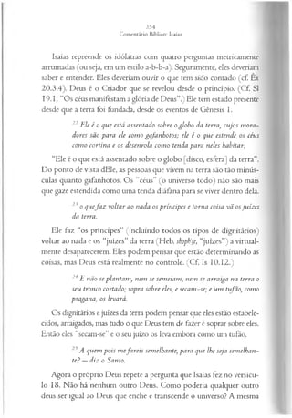 Isaías repreende os idólatras com quatro perguntas metricamentc
arrumadas (ou seja, em um estilo a-b-b-a). Seguramente, eles deveriam
saber e entender. Eles deveriam ouvir o que tem sido contado (cf. Ex
20.3,4). Deus é o Criador que se revelou desde o princípio. (Cf. SI
I9.I, “Os céus manifestam a glória de Deus”.) Ele tem estado presente
desde que a terra foi fundada, desde os eventos de Gênesis I.
22 Ele é o que está assentado sobre o globo da terra, cujos m ora­
dores são para ele com o gafanhotos; ele é o que estende os céus
com o cortina e os desenrola com o tenda para neles habitar;
“Ele é o que está assentado sobre o globo [disco, esfera] da terra”.
Do ponto de vista dEle, as pessoas que vivem na terra são tão minús­
culas quanto gafanhotos. Os “céus” (o universo todo) não são mais
que gaze estendida como uma tenda diáfana para se viver dentro dela.
23 o quefa z voltar ao nada os príncipes e torna coisa vã osjuizes
da terra.
Ele faz “os príncipes” (incluindo todos os tipos de dignitários)
voltar ao nada e os “juizes” da terra (Heb. shoph‘te, “juizes”) a virtual­
mente desaparecerem. Eles podem pensar que estão determinando as
coisas, mas Deus está realmente no controle. (Cf. Is 10.12.)
24 E não se plantam , nem se sem eiam , nem se arraiga na terra o
seu tronco cortado; sopra sobre eles, e secam -se; e um tvfão, com o
pragana, os levará.
Os dignitários e juizes da terra podem pensar que eles estão estabele­
cidos, arraigados, mas tudo o que Deus tem de fazer é soprar sobre eles.
Então eles “secam-se” e o seu juízo os leva embora como um tufão.
25A quem pois m efa reis semelhante, para que lhe seja sem elhan­
te:0—diz o Santo.
Agora o próprio Deus repete a pergunta que Isaías fez no versícu­
lo 18. Não há nenhum outro Deus. Como poderia qualquer outro
deus ser igual ao Deus que enche e transcende o universo? A mesma
 