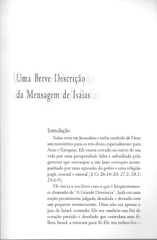 Uma Breve Descrição
da Mensagem de Isaías
Introdução
Isaías vivia em Jerusalém e tinha recebido de Deus
um ministério para os reis desta, especialmente para
Acaz e Ezequias. Ele estava cercado no início de sua
vida por uma prosperidade falsa e subsidiada pelo
governo que encorajou a um luxo corrupto acom­
panhado por uma opressão do pobre e uma religião
pagã, sensual e imoral (2 Cr 26.16-20; 27.2; 28.1;
29.6-9).
Ele inicia o seu livro com o que é freqüentemen­
te chamado de “A Grande Denúncia”. Judá era uma
nação pecaminosa, julgada, desolada, e deixada com
um pequeno remanescente. Deus não era apenas o
juiz de Israel, contudo; Ele era também um Pai de
coração partido e desolado que convidara seus fi­
lhos, Israel, a retornar para Si: Ele iria redimi-los
 