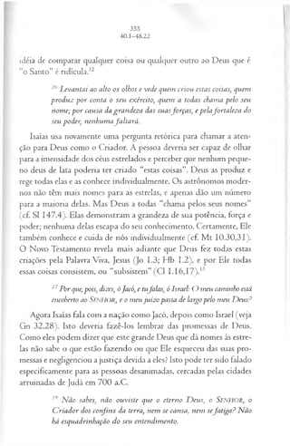 idéia de comparar qualquer coisa ou qualquer outro ao Deus que é
"o Santo” é ridícula.12
26 L evantai ao alto os olhos e vede quem criou estas coisas, quem
produz p o r conta o seu exército, quem a todas chama pelo seu
nom e; p o r causa da grandeza das suasforça s, e pelafortaleza do
seu poder, nenhum afa lta rá .
Isaías usa novamente uma pergunta retórica para chamar a aten­
ção para Deus como o Criador. A pessoa deveria ser capaz de olhar
para a imensidade dos céus estrelados e perceber que nenhum peque­
no deus de lata poderia ter criado “estas coisas”. Deus as produz e
rege todas elas e as conhece individualmente. Os astrônomos moder­
nos não têm mais nomes para as estrelas, e apenas dão um número
para a maioria delas. Mas Deus a todas “chama pelos seus nomes”
(cf. SI 147.4). Elas demonstram a grandeza de sua potência, força e
poder; nenhuma delas escapa do seu conhecimento. Certamente, Ele
também conhece e cuida de nós individualmente (cf. M t 10.30,31).
O Novo Testamento revela mais adiante que Deus fez todas estas
criações pela Palavra Viva, Jesus (Jo 1.3; Hb 1.2), e por Ele todas
essas coisas consistem, ou “subsistem” (Cl I.I6 ,I7 ).13
27Por que, pois; dizes, óJacó, e tufalas, ó Israel: O meu caminho está
encoberto ao S e n h o r , e o m eu juízo passa de largo pelo m eu D eus?
Agora Isaías fala com a nação como Jacó, depois como Israel (veja
Gn 32.28). Isto deveria fazê-los lembrar das promessas de Deus.
Como eles podem dizer que este grande Deus que dá nomes às estre­
las não sabe o que estão fazendo ou que Ele esqueceu das suas pro­
messas e negligenciou a justiça devida a eles? Isto pode ter sido falado
especificamente para as pessoas desanimadas, cercadas pelas cidades
arruinadas de Judá em 700 a.C.
2,s N ão sabes, não ouviste que o eterno D eus, o S en h o r, o
C riador dos co rfin s da terra, nem se cansa, nem sefatiga? Não
há esquadrinhação do seu entendim ento.
 