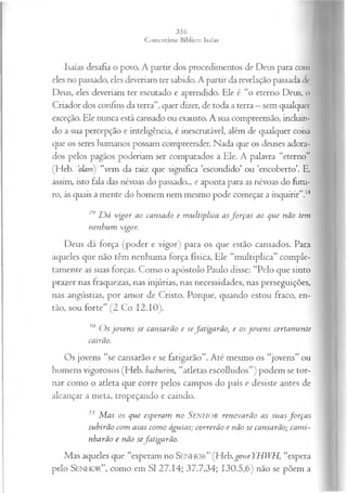 Isaías desafia o povo. A partir dos procedimentos de Deus para com
eles no passado, eles deveriam ter sabido. A partir da revelação passada de
Deus, eles deveriam ter escutado e aprendido. Ele é “o eterno Deus, o
Criador dos confins da terra”, quer dizer, de toda a terra —sem qualquer
exceção. Ele nunca está cansado ou exausto. A sua compreensão, incluin­
do a sua percepção e inteligência, é inescrutável, além de qualquer coisa
que os seres humanos possam compreender. Nada que os deuses adora­
dos pelos pagãos poderiam ser comparados a Ele. A palavra “eterno”
(Heb. olarnj “vem da raiz que significa ‘escondido’ ou ‘encoberto’. E,
assim, isto fala das névoas do passado... e aponta para as névoas do futu­
ro, às quais a mente do homem nem mesmo pode começar a inquirir”.14
2y D á vigor ao cansado e m ultiplica asfo rça s ao que não tem
nenhum vigor.
Deus dá força (poder e vigor) para os que estão cansados. Para
aqueles que não têm nenhuma força física, Ele “multiplica” comple­
tamente as suas forças. Como o apóstolo Paulo disse: “Pelo que sinto
prazer nas fraquezas, nas injúrias, nas necessidades, nas perseguições,
nas angústias, por amor de Cristo. Porque, quando estou fraco, en­
tão, sou forte” (2 Co 12.10).
30 O s joven s se cansarão e sefatigarão, e os jo ven s certam ente
cairão.
Os jovens “se cansarão e se fatigarão”. Até mesmo os “jovens” ou
homens vigorosos (Heb. bachurim, “atletas escolhidos”) podem se tor­
nar como o atleta que corre pelos campos do país e desiste antes de
alcançar a meta, tropeçando e caindo.
31 M as os que esperam no S e n h o r renovarão as suas fo rça s
subirão com asas com o águias; correrão e não se cansarão; cam i­
nharão e não sefatigarão.
Mas aqueles que “esperam no S e n h o r ” (Heb.goweYHWH, “espera
pelo S e n h o r ”, como em SI 27.14; 37.7,34; 130.5,6) não se põem a
 