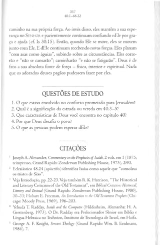 caminho na sua própria força. Ao invés disso, eles mantêm a sua espe­
rança no S e n h o r e pacientemente continuam confiando nEle por gra­
ça e ajuda (cf. Is 30.15). Então, quando Ele se move, eles se movem
junto com Ele. E dEle continuam recebendo novas forças. Eles planam
“com asas como águias”, subindo sobre as circunstâncias. Eles corre­
rão e “não se cansarão”; caminharão “e não se fatigarão”. Deus é de
fato a sua absoluta fonte de força —física, interior e espiritual. Nada
que os adorados deuses pagãos pudessem fãzer por eles.
QUESTÕES DE ESTUDO
1. O que estava envolvido no conforto prometido para Jerusalém?
2. Qual é a significação da estrada ou vereda em 40.3—
5?
3. Que características de Deus você encontra no capítulo 40?
4. Por que Deus desafia o povo?
5. O que as pessoas podem esperar dEle?
CITAÇÕES
1 Joseph A. Alexander, Commentary on the Prophecies of Isaiah, 2 vols. em I (1875;
reimpresso, Grand Rapids: Zondervan Publishing House, 1975), 2:93.
2 Eclesiástico 48.24 (apócrifo) identifica Isaías como aquele que “consolava
os tristes de Sião”.
3 Veja Introdução, pp. 22-23. Veja também R. K. Harrison, “The Historical
and Literary Criticism of the OldTestament”, em Bihlical Criticism: Historical,
Literary and Textual (Grand Rapids: Zondervan Publishing House, 1980),
30—
33; H obart E. Freeman, An Introductian to the Old Testament Prophets (C hi­
cago: M oody Press, 1969), 196—
203.
4 Yehuda T. Radday, Isaiah and the Computer (Hildesheim, Alemanha: H. A.
Gerstenberg, 1973). O Dr. Radday era Prelecionador Sênior em Bíblia e
Língua Hebraica no Technion, Instituto de Tecnologia de Israel, em Haifa.
5 George A. F. Knight, Servant Theology (Grand Rapids: W m . B. Eerdmans,
1984), 7.
 