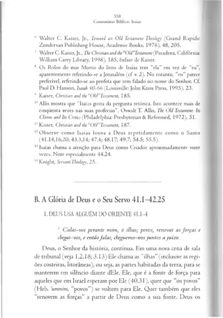 6 W alter C. Kaiser, Jr., Toward an Old Testament Theology (Grand Rapids:
Zondervan Publishing House, Academie Books, 1978), 48, 205.
7 Walter C. Kaiser, Jr., The Christian and the “Old”Testament (Pasadena, Califórnia:
W illiam Carey Library, 1998), 185, ênfase de Kaiser.
8 Os Rolos do mar M orto do livro de Isaías tem “ela” em vez de “eu”,
aparentemente referindo-se a Jerusalém (cf v. 2). No entanto, “eu” parece
preferível, referindo-se ao profeta que tem falado no nome do Senhor. Cf.
Paul D. Hanson, Isaiah 40-66 (Louisville: John Knox Press, 1995), 23.
9 Kaiser, Christian and the “Old”Testament, 185.
10Allis mostra que “Isaías gosta da pergunta retórica. Isto acontece mais de
cinqüenta vezes nas suas profecias”. Oswalt T. Allis, The Old Testament: Its
Claims and Its Critics (Philadelphia: Presbyterian & Reformed, 1972), 51.
1
1 Kaiser, Christian and the “Old”Testament, 187.
12O bserve como Isaías louva a Deus repetidam ente como o Santo
(41.14,16,20; 43.3,14; 47.4; 48.17; 49.7; 54.5; 55.5).
13Isaías chama a atenção para Deus como Criador aproximadamente vinte
vezes. Note especialmente 44.24.
14Knight, Servant Theology, 25.
B. A Glória de Deus e o Seu Servo 41.1-42.25
I. DEUS USA ALGUÉM DO ORIENTE 4I.I-4
1 C alai-vos perante m im , ó ilhas; povos, renovai as fo rça s e
chegai-vos; e entãofa la i; cheguem o-nos ju n tos a juízo.
Deus, o Senhor da história, continua. Em uma nova cena de sala
de tribunal (veja 1.2,18; 3.13) Ele chama as “ilhas” (inclusive as regi­
ões costeiras, litorâneas), ou seja, as partes habitadas da terra, para se
manterem em silêncio diante dEle. Ele, que é a fonte de força para
aqueles que em Israel esperam por Ele (40.31), quer que “os povos”
(Heb. ‘ummim, “povos”) se voltem para Ele. Quer também que eles
“renovem as forças” a partir de Deus como a sua fonte. Deus os
 