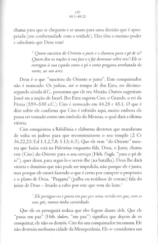 chama para que se cheguem e se unam para uma decisão que é apro­
priada (em conformidade com a verdade). Eles têm o mesmo poder
e sabedoria que Deus tem?
2 Quem suscitou do Oriente ojusto e o chamou para o pé de si?
Quem deu as nações à suafa ce e o fez dominar sobre reis? Ele os
entregou à sua espada como o pó e como pragana arrebatada do
vento, ao seu arco.
Deus é o que “suscitou do Oriente o justo”. Este conquistador
não é nomeado. Os judeus, até o tempo de ibn Ezra, no décimo-
segundo século d.C., pensavam que ele era Abraão. Outros sugeriram
Josué ou a nação de Israel. Ibn Ezra sugeriu Ciro, o Grande, o rei da
Pérsia (559—
530 a.C.). Ciro é nomeado em 44.28 e 45.1. O que é
dito sobre ele confirma que Ciro é referido aqui, muito embora ele
possa ser tomado como um símbolo do Messias, o qual dará a última
vitória.
Ciro conquistou a Babilônia e elaborou decretos que mandavam
de volta os judeus para que reconstruíssem o seu templo (2 Cr
36.22,23; Ed L I,2,7,8; 5.13; 6.3). Que ele vem “do Oriente” mos­
tra que Isaías está na Palestina enquanto fala. Deus, o Justo, chama
este (Ciro) do Oriente para o seu serviço (Heb. lcraolo, “para o pé de
si”), quer dizer, para segui-lo e servir-lhe (na batalha). Deus lhe dará
vitória e domínio que não pode ser impedido, não porque ele é justo,
mas porque ele estará fazendo o que é certo por cumprir o propósito
e o plano de Deus. “Pragana” (palha ou resíduos de cereais) fala do
juízo de Deus —levado a cabo por este que vem do leste.1
’ Ele persegue-os e passa em paz por uma vereda cm que, com os
seus pés, nunca tinha caminhado.
Que ele os perseguirá indica que eles fogem diante dele. Que ele
“passa em paz” (Heb. shalom, “em paz”) significa que depois de os
conquistar, ele não os destrói. Ciro foi um conquistador incomum. Ele
não destruiu nenhuma cidade da Mesopotâmia. Ele se considerava um
 
