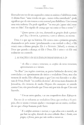 libertador em vez de um saqueador, como os assírios e babilônios eram.
A última frase: “uma vereda em que... nunca tinha caminhado”, pode
significar que ele não tomou a rota normal para Babilônia. Ciro tomou
uma rota indireta. Ou pode significar ‘“os seus pés (quase não) toca­
vam no chão’.Tão rápido ele avança que vai como se fora o vento’’.2
4 Q u em op erou e j e z isso, ch a m a n d o as g erações desde o p r in c i­
p io ? E u , o SENHOR, o p rim eiro , e com os ú ltim os, eu m esm o.
Deus é o que age na história. Ele estava com a primeira geração,
chamando-os pelo nome (proclamando a sua verdade a eles), e Ele
estará com a última geração. Ele é o S e n h o r (Yahwehf o eterno, o
Deus que guarda a aliança; só Ele é Deus. Ele é ativo e só Ele está
realmente no controle.
2. AS NAÇÕES E OS SEUS ÍDOLOS DESAFIADOS 41.5-29
' As ilhas o viram e temeram; os confins da terra tremeram;
aproximaram-se e vieram.
“As ilhas” (ou regiões costeiras, as partes habitadas da terra) são
convidadas a se aproximarem do único e verdadeiro Deus, mas elas
tremem de medo. Eles olham para o que Ciro está fazendo e se afas­
tam de Deus. Desde “os confins da terra”, de terras mais distantes de
Jerusalém, eles tremem de medo. Depois eles avançam, se unindo
contra Ciro, não percebendo que Deus está por trás do que Ciro está
fazendo.
6 Um ao outro ajudou, e ao seu companheiro disse: Esforça-te.
Em vez de se voltarem ao verdadeiro Deus que revelou a Si pró­
prio, eles se unem e tentam ajudar e encorajar um ao outro, confian­
do no que a força humana pode fazer.
7E o artífice animou o ourives, e o que alisa com o martelo, ao
que hate na safra, dizendo da coisa soldada: Boa é. Então, com
pregos, ofirm a, para que não venha a mover-se.
 