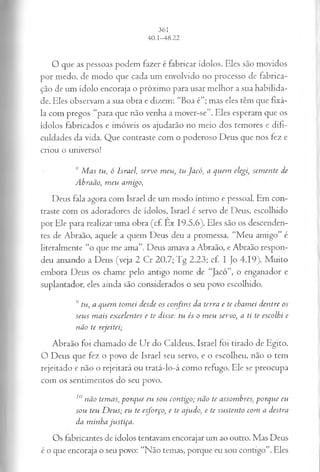 O que as pessoas podem fazer é fabricar ídolos. Eles são movidos
por medo, de modo que cada um envolvido no processo de fabrica­
ção de um ídolo encoraja o próximo para usar melhor a sua habilida­
de. Eles observam a sua obra e dizem: “Boa é”; mas eles têm que fixá-
la com pregos “para que não venha a mover-se”. Eles esperam que os
ídolos fabricados e imóveis os ajudarão no meio dos temores e difi­
culdades da vida. Que contraste com o poderoso Deus que nos fez e
criou o universo!
8Mas tu, ó Israel, servo meu, tu Jacó, a quem elegisem ente de
Abraão, meu amigo,
Deus fala agora com Israel de um modo intimo e pessoal. Em con­
traste com os adoradores de ídolos, Israel é servo de Deus, escolhido
por Ele para realizar uma obra (cf. Êx 19.5,6). Eles são os descenden­
tes de Abraão, aquele a quem Deus deu a promessa. “Meu amigo” é
literalmente “o que me ama”. Deus amava a Abraão, e Abraão respon­
deu amando a Deus (veja 2 Cr 20.7; Tg 2.23; cf. I Jo 4.19). Muito
embora Deus os chame pelo antigo nome de “Jacó”, o enganador e
suplantador, eles ainda são considerados o seu povo escolhido.
9 tu, a quem tomei desde os confins da terra e te chamei dentre os
seus mais excelentes e te disse: tu és o meu servo, a ti te escolhi e
não te rejeitei;
Abraão foi chamado de Ur do Caldeus. Israel foi tirado de Egito.
O Deus que fez o povo de Israel seu servo, e o escolheu, não o tem
rejeitado e não o rejeitará ou tratá-lo-á como refugo. Ele se preocupa
com os sentimentos do seu povo.
10não temas, porque eu sou contigo; não te assombres; porque eu
sou teu Deus; eu te esforço, e te ajudo, e te sustento com a destra
da minha justiça.
Os fabricantes de ídolos tentavam encorajar um ao outro. Mas Deus
é o que encoraja o seu povo: “Não temas, porque eu sou contigo”. Eles
 