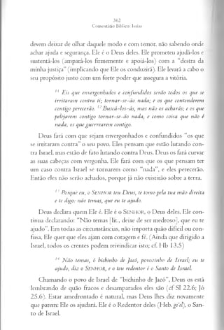 devem deixar de olhar daquele modo e com temor, não sabendo onde
achar ajuda e segurança. Ele é o Deus deles. Ele prometeu ajudá-los e
sustentá-los (ampará-los firmemente e apoiá-los) com a “destra da
minha justiça” (implicando que Ele os conduzirá). Ele levará a cabo o
seu propósito justo com um forte poder que assegura a vitória.
11 Eis que envergonhados e confundidos serão todos os que se
irritaram contra ti; tornar-se-ão nada; e os que contenderem
contigo perecerão. 12Buscá-los-ás, mas não os acharás; e os que
pelejarem contigo tornar-se-ão n a d a e como coisa que não é
nada, os que guerrearem contigo.
Deus fará com que sejam envergonhados e confundidos “os que
se irritaram contra” o seu povo. Eles pensam que estão lutando con­
tra Israel, mas estão de fato lutando contra Deus. Deus os fará curvar
as suas cabeças com vergonha. Ele fará com que os que pensam ter
um caso contra Israel se tornarem como “nada”, e eles perecerão.
Então eles não serão achados, porque já não existirão sobre a terra.
1' Porque eu, o SENHOR teu Deus, te tomo pela tua mão direita
e te digo: não temas, que eu te ajudo.
Deus declara quem Ele é. Ele é o SENHOR, o Deus deles. Ele con­
tinua declarando: “Não temas [lit., deixe de ser medroso], que eu te
ajudo”. Em todas as circunstâncias, não importa quão difícil ou con­
fusa, Ele quer que eles ajam com coragem e fé. (Ainda que dirigido a
Israel, todos os crentes podem reivindicar isto; cf. Hb 13.5)
hl Não temas, ó bichinho de jacó, povozinho de Israel; eu te
ajudo, diz o S e n h o r , e o teu redentor é o Santo de Israel.
Chamando o povo de Israel de “bichinho de Jacó”, Deus os está
lembrando de quão fracos e desamparados eles são (cf SI 22.6; Jó
25.6). Estar amedrontado é natural, mas Deus lhes diz novamente
que parem: Ele os ajudará. Ele é o Redentor deles (Heb. go‘e[), o San­
to de Israel.
 