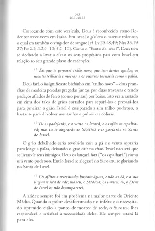 Começando com este versículo, Deus é reconhecido como Re­
dentor treze vezes em Isaías. Em Israel o go‘el era o parente redentor,
o qual era também o vingador de sangue (cf. Lv 25.48,49; Nm 35.19
27; Rt 2.1; 3.2,9—
13; 4.1—
11). Como o “Santo de Israel”, Deus tem
se dedicado a levar a efeito os seus propósitos para com Israel em
relação ao seu grande plano de redenção.
n Eis que te preparei trilho novo, que tem dentes agudos; os
montes trilharás e moerás; e os outeiros tornarás como a palha.
Deus fará o insignificante bichinho em “trilho novo”—duas pran­
chas de madeira pesadas pregadas juntas por duas travessas e tendo
pedaços afiados de ferro (como pontas) por baixo. Isto era arrastado
em cima dos talos de grãos cortados para separá-los e prepará-los
para peneirar o grão. Israel é comparado a um trilho poderoso, o
bastante para dissolver montanhas e pulverizar colinas.
10 Tu os p a d e ja r á s , e o v en to os le v a r á , e o tu fã o os e s p a lh a ­
r á ; m a s tu te a le g r a r á s n o SENHOR c te g l o r ia r á s n o S a n to
d e Is r a e l.
O grão debulhado seria revolvido com a pá e o vento sopraria
para longe a palha, deixando o grão cair no chão. Israel não terá que
se livrar de seus inimigos. Deus os lançará fora (“os espalhará”) como
um vento poderoso. Então Israel se alegrará no SENHOR, se gloriando
no Santo de Israel.
17 Os aflitos e necessitados buscam águas; e não as há, e a sua
língua se seca de sede; mas eu, o S e n h o r , o s ouvirei, eu, o Deus
de Israel os não desampararei.
A aridez sempre foi um problema na maior parte do Oriente
Médio. Quando o pobre desafortunado e o infeliz e o necessita­
do oprimido estão a ponto de morrer de sede, o S e n h o r lhes
responderá e satisfará a necessidade deles. Ele sempre estará lá
para eles.
 
