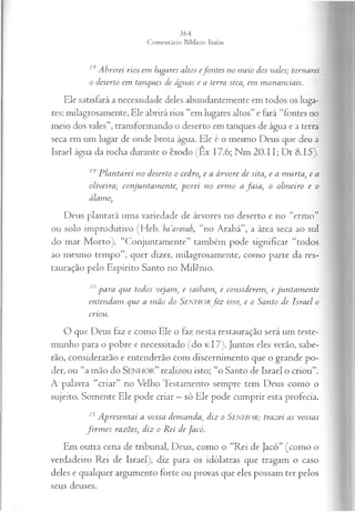 18A brirei rios em lugares altos efontes no meio dos vales; tornarei
o deserto em tanques de águas e a terra seca, em mananciais.
Ele satisfará a necessidade deles abundantemente em todos os luga­
res: milagrosamente, Ele abrirá rios “em lugares altos” e fará “fontes no
meio dos vales”, transformando o deserto em tanques de água e a terra
seca em um lugar de onde brota água. Ele é o mesmo Deus que deu a
Israel água da rocha durante o êxodo (Êx 17.6; Nm 20.11; Dt 8.15).
19 P lantarei no deserto o cedro, e a árvore de sita, e a m urta, e a
oliveira; conjuntam ente; porei no erm o a fa ia , o olm eiro e o
álamo,
Deus plantará uma variedade de árvores no deserto e no “ermo”
ou solo improdutivo (Heb. baaravah, “no Arabá”, a área seca ao sul
do mar Morto). “Conjuntamente” também pode significar “todos
ao mesmo tempo”, quer dizer, milagrosamente, como parte da res­
tauração pelo Espírito Santo no Milênio.
20p a r a qu e todos v eja m , e sa ib a m , e con sid erem , e ju n ta m e n te
en ten d am qu e a m ã o do S E N H O R fez isso, e o S a n to d e Is r a e l o
criou .
O que Deus faz e como Ele o faz nesta restauração será um teste­
munho para o pobre e necessitado (do v.17). Juntos eles verão, sabe­
rão, considerarão e entenderão com discernimento que o grande po­
der, ou “a mão do SENHOR.” realizou isto; “o Santo de Israel o criou”.
A palavra “criar” no Velho Testamento sempre tem Deus como o
sujeito. Somente Ele pode criar —só Ele pode cumprir esta profecia.
21 A presentai a vossa demanda, diz o Se n h o r ; trazei as vossas
fir m es razões, diz o Rei de Jacó.
Em outra cena de tribunal, Deus, como o “Rei de Jacó” (como o
verdadeiro Rei de Israel), diz para os idólatras que tragam o caso
deles e qualquer argumento forte ou provas que eles possam ter pelos
seus deuses.
 