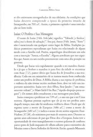 se eles estivessem envergonhados de sua idolatria. As condições que
Isaías descreve compreende a época da prim eira invasão de
Senaqueribe, em 701 a.C. Assim, o primeiro capítulo é uma introdu­
ção ao livro todo.
Isaías: 0 Profeta e Sua Mensagem
O nome de Isaías (Heb. Yeshayahu) significa “Yahweh [o Senhor]
salva [ou é a fonte de salvação]”. Seu pai, Amoz (Heb. ’amots, “forte”)
não é mencionado em qualquer outro lugar da Bíblia. Tradições ju­
daicas posteriores especulavam que Isaías era relacionado de algum
modo com a família real. Porém, arqueólogos descobriram um selo
com a inscrição “Amoz, o Escriba”. Alguns acreditam que isso signi­
fica que Amoz era um escriba proeminente com uma alta posição no
governo.
Desde que Isaías veio rapidamente quando o rei mandou chamá-
lo e já que o Senhor o mandou ir para fora da cidade se encontrar
com Acaz (7.3), parece óbvio que Isaías fez de Jerusalém a sua resi­
dência. Cedo em seu ministério ele se tornou muito bem conhecido
como um profeta de Deus. A Bíblia chama a sua esposa de profetisa,
e embora ela não tivesse escrito nenhum livro, deve ter tido um im­
portante ministério. Isaías teve dois filhos, Sear-Jasube (“um rema­
nescente voltará”) e Maer-Salal-Hás-Baz (“rápido-despojo-presa-se-
gura”). Os nomes deles ressaltavam a sua mensagem para Judá.
Isaías começou a profetizar em 739 a.C., o ano em que o rei Uzias
morreu. Algumas pessoas supõem que ele já era um profeta antes
daquele tempo, mas não há nenhuma evidência disso. Desde que ele
registra tanto a morte de Ezequias (686 a.C.) como a morte de
Senaqueribe (681 a.C.) e indica o nome do rei assírio seguinte, Esar-
Hadom (37.38), ele ministrou por mais de sessenta anos. Durante os
quinze anos adicionais de paz que Deus deu a Ezequias, Isaías teve a
oportunidade de viver tranqüilamente e escrever palavras de conforto
para o povo de Judá enquanto ele olhava adiante para o ministério do
Messias como o Servo Sofredor do SENHOR. Então, quando Manassés
 