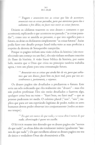 22 Tragam e an un ciem -nos as coisas que hão de acontecer;
an un ciai-nos as coisas passadas, para que atentem os para elas e
saibam os ofim delas; oufa z ei-n o s ou vir as coisasfu tu ra s.
Deixem os idólatras trazerem os seus deuses e contarem o que
acontecerá, explicando o que aconteceu no passado (“as coisas passa­
das”), como isto se amolda ao presente, o que isto significa para o
futuro, ou deixe-os declararem simplesmente “as coisas futuras”. Isaías
podia fazer este desafio porque Israel tinha visto as suas profecias a
respeito da derrota de Senaqueribe cumpridas.
Porque os pagãos tinham uma visão cíclica da história (não reco­
nhecendo um começo ou um fim), eles não tinham nenhum conceito
do fluxo da história. A visão linear bíblica da história, por outro
lado, mostra que o Deus que criou no princípio também trabalha
agora, e tem um plano para uma consumação futura.
23A nunciai-nos as coisas que ainda hão de vir, para que saiba­
m os que sois deuses;fa z ei bem ou fa z ei mal, para que nos as­
som brem os e, juntam ente, o vejamos.
Os deuses pagãos são desafiados a predizerem o futuro. Este
seria um selo indicando que eles realmente são “deuses” —mas eles
não podem profetizar. Eles são então desafiados a fazerem algo,
qualquer coisa boa ou ruim —“fazei bem, ou fazei mal” —que as
pessoas pudessem ter medo. O coletivo plural ( “nos”, “nós”) im­
plica que para ser um espetáculo legítimo de poder, todos os seres
humanos devem poder observar isto conjuntamente (todos ao mes­
mo tempo).
24 Eis qu'e sois m enos do que nada, e a vossa obra é m enos do que
nada; abom inação é quem vos escolhe.
O SENHOR resume isto dizendo que os deuses pagãos são “menos
do que nada”; as obras deles são totalmente inúteis (igualmente “me­
nos do que nada”). Os que escolhem adorar os deuses pagãos em vez
do único e verdadeiro Deus são abomináveis a Ele.
 