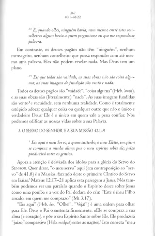 28 quando olhei, ninguém havia; nem mesmo entre estes con­
selheiros algum havia a quem perguntasse ou que me respondesse
palavra.
Em contraste, os deuses pagãos não têm “ninguém”, nenhum
mensageiro, nenhum conselheiro que possa responder com até mes­
mo uma palavra. Eles não podem revelar nada. Mas Deus tem um
plano.
29Eis que todos são vaidade; as suas obras não são coisa algu­
ma; as suas imagens defundição são vento e nada.
Todos os deuses pagãos são “vaidade”, “coisa alguma”(Heb. Wm),
e as suas obras são (literalmente) “nada”. As suas imagens fundidas
são vento4e vacuidade, sem nenhuma realidade. Como é totalmente
estúpido adorar qualquer coisa ou qualquer outro que não o único e
verdadeiro Deus! Ele é o único em quem vale a pena confiar. Nós
podemos edificar as nossas vidas sobre a sua Palavra.
3. 0 SERVO DO SENHOR E A SUA MISSÃO 42.1-9
1 Eis aqui o meu Servo, a quem sustenho, o meu Eleito, em quem
se compraz a minha alma; pus o meu espírito sobre ele; juízo
produzirá entre os gentios.
Agora a atenção é desviada dos ídolos para a glória do Servo do
S e n h o r . Quer dizer, “o meu servo” aqui (em contraposição ao “ser­
vo” de 41.8) é o Messias, fazendo deste o primeiro Cântico do Servo
em Isaías.5Mateus 12.17—
21 aplica esta passagem a Jesus. Nós tam­
bém podemos ver um paralelo quando o Espírito desce sobre fesus
como uma pomba e a voz do Pai declara do céu: “Este é meu Filho
amado, em quem me comprazo” (M t 3.17).
“Eis aqui” (Heb. hen, “Olhe!”, “Veja!”) é uma ordem para olhar
para Ele. Deus o Pai o sustenta firmemente, nEle se compraz a sua
alma (e coração), e põe o seu Espírito Santo sobre Ele. Ele produzirá
“juízo” compassivo (Heb. mishpat) entre as nações.6Isto conecta “meu
 
