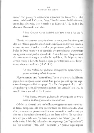 servo” com passagens messiânicas anteriores em Isaías, 9.7 e 11.2
como também 6I.I. O termo “servo” implica tanto obediência como
autoridade delegada. Isto é paralelo ao Salmo 2.7, 12, onde o Pai
chama o Messias de seu Filho.
2 N ão clamará, não se exaltará, nem fa r á ou vir a sua voz na
-
■praça.
Ele não será como os conquistadores terrenos, que alardeiam quem
eles são e fazem grandes anúncios de suas façanhas. Ele será quieto e
manso. Ao contrário dos cruzados que pensaram poder fazer o tra­
balho de Deus lutando, e ao contrário dos muçulmanos que pensam
ser a guerra santa (jihact) a vontade de Deus, o Messias não provocará
derramamento de sangue ou ódio. Na realidade, Ele foi para a cruz,
depois enviou o Espírito Santo, e agora por intermédio desse Espíri­
to sua obra será realizada (cf. Zc 4.6).
3A cana trilhada não quebrará, nem apagará o pavio quefu m e -
ga; em verdade; produzirá o juízo.
Alguém quebra uma “cana trilhada” antes de descartá-la. Ele não
jogará fora ninguém como inútil. Um pavio que está apenas vaga­
mente fumegante é fácil de apagar. Mas Ele não apagará a luz da vida
de qualquer pessoa. Ele produzirá justiça “em verdade”, ou seja, de
acordo com a verdade (Heb. leemeth).
4 N ãofaltará , nem será quebrantado, até que ponha na terra o
juízo; e as ilhas aguardarão a sua doutrina.
O Messias não será uma luz brilhando vagamente nem se mostra­
rá fraco, tampouco Ele será quebrantado ou desencorajado. Quer
dizer, as coisas e as pessoas que fazem os outros ficarem desencoraja­
dos não o impedirão de emitir luz e ser firme e forte. Ele não desis­
tirá até que estabeleça “na terra o juízo”.7As “ilhas” (quer dizer,
toda a terra habitada) colocarão a sua esperança (ou “aguardarão”)
na “sua doutrina” (Heb. torah, “instrução”). Aguardar aqui implica
 