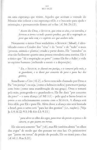 em uma esperança que resiste. Aqueles que aceitam a vontade do
Messias irão colocar a sua esperança nEle, e o buscarão para ajuda e
orientação, e permanecerão firmes até o fim (cf. M t 24.13).
J Assim diz D eus, o Senhor, que criou os céus, e os estendeu, e
fo rm o u a terra e a tudo quanto produz, que dá a respiração ao
povo que nela está, e o espírito aos que andam nela.
Novamente o único Deus verdadeiro, o S e n h o r ( Yahweh), é iden­
tificado como o Criador dos “céus” e da “terra” e de “tudo” o mais
(pessoas, animais e plantas) criado a partir destes. Ele “estendeu” os
céus tão facilmente quanto uma pessoa estenderia uma cortina. Ele é
o único que “dá a respiração ao povo” (como Ele fez a Adão) e vida
ao espírito humano (incluindo a mente e a disposição).
6 Eu, o Senhor, te chamei em justiça, e te tom arei pela mão, e
te guardarei, e te darei p o r concerto do povo e para luz dos
gentios;
Semelhante a Ciro (41.2), o Servo tem sido chamado por Deus o
Pai “em justiça”: ou seja, (como o hebraico indica) para trazer justiça
com êxito (como uma manifestação da sua graça). Deus o tomará
pela mão, protegendo-o e guardando-o. Ele lhe dará “por concerto
do povo” —a nova aliança (cf M l 3.1) —pelo qual o Servo levará os
povos a um relacionamento correto com o SENHOR. A aliança será
feita nEle, por Ele e para Ele. Além disso, a aliança não será limitada
a Israel, pois o servo será “para luz dos gentios” (i.e„ nações). (Veja
Jo 1.9; 8.12; 9.5; Hb 8.6-13; 9.15.)
7para abrir os olhos dos cegos, para tirar da prisão os presos e do
cárcere, os que jazem em trevas.
Ele não será somente “luz” (v.6), mas Ele também abrirá “os olhos
dos cegos” de modo que eles possam ver essa luz. Os prisioneiros
que “jazem em trevas” da prisão do pecado, Ele os tirará para a luz
(cf. 61.1; Rm 5.21).
 