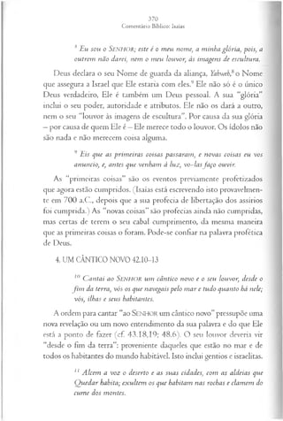 s Eu sou o Senhor; este é o m eu nome, a minha glória, pois, a
outrem não darei, nem o m eu louvor, às im agens de escultura.
Deus declara o seu Nome de guarda da aliança, Yahweh,&
o Nome
que assegura a Israel que Ele estaria com eles.9 Ele não só é o único
Deus verdadeiro, Ele é também um Deus pessoal. A sua “glória”
inclui o seu poder, autoridade e atributos. Ele não os dará a outro,
nem o seu “louvor às imagens de escultura”. Por causa da sua glória
—por causa de quem Ele é —Ele merece todo o louvor. Os ídolos não
são nada e não merecem coisa alguma.
9 Eis que as prim eiras coisas passaram, e novas coisas eu vos
anuncio, e, antes que venham à luz, vo~ lasfaço ouvir.
As “primeiras coisas” são os eventos previamente profetizados
que agora estão cumpridos. (Isaías está escrevendo isto provavelmen­
te em 700 a.C., depois que a sua profecia de libertação dos assírios
foi cumprida.) As “novas coisas” são profecias ainda não cumpridas,
mas certas de terem o seu cabal cumprimento, da mesma maneira
que as primeiras coisas o foram. Pode-se confiar na palavra profética
de Deus.
4. UM CÂNTICO NOVO 42.10-13
10 C an tai ao S e n h o r u m câ n tico novo e o seu louvor, desde o
f i m da terra, vós os que navegais p elo m a r e tudo quanto há nele;
vós, ilhas e seu s habitantes.
A ordem para cantar “ao SENHOR um cântico novo” pressupõe uma
nova revelação ou um novo entendimento da sua palavra e do que Ele
está a ponto de fazer (cf. 43.18,19; 48.6). O seu louvor deveria vir
“desde o fim da terra”: proveniente daqueles que estão no mar e de
todos os habitantes do mundo habitável. Isto inclui gentios e israelitas.
11 A lcem a voz o deserto e as suas cidades, com as aldeias que
Q uedar habita; exultem os que habitam nas rochas e clam em do
cum e dos montes.
 