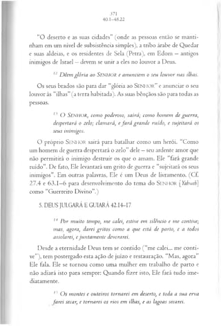 “O deserto e as suas cidades” (onde as pessoas então se manti­
nham em um nível de subsistência simples), a tribo árabe de Quedar
e suas aldeias, e os residentes de Sela (Petra), em Edom —antigos
inimigos de Israel —devem se unir a eles no louvor a Deus.
12 D êem glória ao SENHOR e anunciem o seu louvor nas ilhas.
Os seus brados são para dar “glória ao S e n h o r ” e anunciar o seu
louvor às “ilhas” (a terra habitada). As suas bênçãos são para todas as
pessoas.
13 O SENHOR, com o p od erososa irá ; com o homem de guerra,
despertará o zelo; clamará, efa r á gran de ruído, e sujeitará os
seus inimigos.
O próprio SENHOR sairá para batalhar como um herói. “Como
um homem de guerra despertará o zelo” dele —seu ardente amor que
não permitirá o inimigo destruir os que o amam. Ele “fará grande
ruído”. De fato, Ele levantará um grito de guerra e “sujeitará os seus
inimigos”. Em outras palavras, Ele é um Deus de livramento. (Cf.
27.4 e 63.1—
6 para desenvolvimento do tema do S e n h o r [Yabweh]
como “Guerreiro Divino”.)
5. DEUS JULGARÁ E GUIARÁ 42.14-17
14 P or m uito tempo, m e calei, estive em silêncio e m e contive;
mas, agora, darei gritos com o a que está de parto, e a todos
assolarei, e jun tam en te devorarei.
Desde a eternidade Deus tem se contido (“me calei... me conti­
ve”), tem postergado esta ação de juízo e restauração. “Mas, agora”
Ele fala. Ele se tornou como uma mulher em trabalho de parto e
não adiará isto para sempre: Quando fizer isto, Ele fará tudo ime­
diatamente.
15 O s m ontes e outeiros tornarei em deserto, e toda a sua erva
farei secar, e tornarei os rios em ilhas, e as lagoas secarei.
 