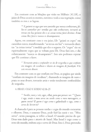 Em contraste com as bênçãos que virão no Milênio (41.18), o
juízo de Deus secará os montes, outeiros e toda a sua vegetação, como
também os rios e as lagoas.
16 E g u ia r ei os cegos p o r u m ca m in h o que n u n ca con heceram ,f á -
lo s-ei ca m in h a r p o r vered a s q u e n ão con h ecera m ; to rn a rei as
treva s em lu z p era n te eles e as coisa s torta sfa r e i direita s. E stas
coisa s lhes fa rei e n u n ca os desam pararei.
Agora, em contraste com o seu juízo, Ele “guiará os cegos” em
caminhos novos, transformando “as trevas em luz” e tornando direi­
tas “as coisas tortas” à medida que eles o seguem. Os “cegos” são os
espiritualmente cegos que se voltam para Ele. Deus fará isto, e diz
enfaticamente “nunca os desampararei”. Isto nós podemos esperar
que Ele continue a fazer.
11 T orn arão a trá s c co n fu n d ir-se-ã o de vergon h a os q u e con fia m
em im a gen s de escu ltu ra e dizem às im agen s de fu n d içã o : Vós
sois n ossos deuses.
Em contraste com os que confiam em Deus, os pagãos que ainda
“confiam em imagens de escultura”, chamando as imagens de ouro e
prata os seus deuses, tornarão atrás e serão totalmente confundidos
de vergonha.
6. ISRAEL CEGO E SURDO 42.18-25
/,s S u rdos, ou vi, e vós, cegos, olhai, p a ra q u ep o ssa is ver. 19 Q u em
é cego, sen ã o o m eu servo ou su rd o corno o m eu m en sa geiro, a
q u em en v io ? E q uem é cego com o o ga la rd o a d o e cego, com o o
servo do SENHOR?
A chamada é para as pessoas surdas e cegas do mundo escutarem
e olharem. Deus, e somente Deus, pode fazê-las ouvir e ver. “Meu
servo”, nesta passagem, se refere a Israel. O mundo precisa do que
Deus tem dado para e através de Israel. Mas Israel é cego como o
resto do mundo, embora seja o servo de Deus. Isto é, Deus pretendia
 